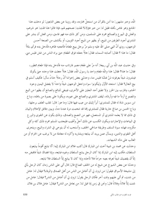 ‫ﺍﻟﹼﻪ، ﻭﺧﱪ ﻣﺸﻬﻮﺭ: ﻣﺎ ﺁﻣﻦ ﺑﺎﻟﻘﺮﺁﻥ ﻣﻦ ﺍﺳﺘﺤ ﹼ ﳏﺎﺭﻣﻪ، ﻭﻗﺪ ﺭﻭﻳﻨﺎ ﻋﻦ ﺑﻌﺾ ﺍﻟﺘﺎﺑﻌﲔ: ﻟﻮ ﺩﺧﻠﺖ ﻫﺬﺍ‬
                                                     ‫ﻞ‬                                    ‫ﻠ‬
   ‫ﺍﳉﺎﻣﻊ ﻭﻫﻮ ﻏﺎﺹ ﺑﺄﻫﻠﻪ ﻓﻘﻴﻞ ﻟﻪ: ﻣﻦ ﺧﲑ ﻫﺆﻻﺀ؟ ﻟﻘﻠﺖ: ﻧﺼﺤﻬﻢ ﳍﻢ، ﻓﺈﺫﺍ ﻗﺎﻟﻮﺍ ﻫﺬﺍ ﻗﻠﺖ: ﻫﻮ ﺷﺮﻫﻢ،‬
 ‫ﻭﺍﻟﻐﺶ ﰲ ﺍﻟﺒﻴﻮﻉ ﻭﺍﻟﺼﻨﺎﺋﻊ ﳏﺮﻡ ﻋﻠﻰ ﺍﳌﺴﻠﻤﲔ، ﻭﻣﻦ ﻛﺜﺮ ﺫﻟﻚ ﻣﻨﻪ ﻓﻬﻮ ﻓﺎﺳﻖ، ﻭﻣﻦ ﺍﻟﻐﺶ ﺃﻥ ﻳﻨﺸﺮ ﻋﻠﻰ‬
         ‫ﺍﳌﺸﺘﺮﻱ ﺃﺟﻮﺩ ﺍﻟﻄﺮﻓﲔ ﻣﻦ ﺍﳌﺒﻴﻊ، ﺃﻭ ﻳﻈﻬﺮ ﻣﻦ ﺍﳌﺒﻴﻊ ﺃﺟﻮﺩ ﺍﻟﺜﻮﺑﲔ، ﺃﻭ ﻳﻜﺸﻒ ﻣﻦ ﺍﻟﺼﻨﻌﺔ ﺃﺣﺴﻦ‬
  ‫ﺍﻟﻮﺟﻬﲔ، ﺭﻭﻱ ﺃ ﹼ ﺍﻟﻨﱯ ﺻﻠﻰ ﺍﷲ ﻋﻠﻴﻪ ﻭﺳﻠﻢ ﻣ ‪ ‬ﺑﺮﺟﻞ ﻳﺒﻴﻊ ﻃﻌﺎﻣﺎﹰ ﻓﺄﻋﺠﺒﻪ ﻇﺎﻫﺮﻩ ﻓﺄﺩﺧﻞ ﻳﺪﻩ ﻓﺮﺃﻯ ﺑﻠﻼﹰ‬
                                                    ‫ﺮ‬                         ‫ﻥ‬
 ‫ﻓﻘﺎﻝ: ﻣﺎ ﻫﺬﺍ ؟ ﻓﻘﺎﻝ: ﺃﺻﺎﺑﺘﻪ ﺍﻟﺴﻤﺎﺀ، ﻓﻘﺎﻝ: ﻫ ﹼ ﺟﻌﻠﺘﻪ ﻓﻮﻕ ﺍﻟﻄﻌﺎﻡ ﺣﱴ ﻳﺮﺍﻩ ﺍﻟﻨﺎﺱ ﻣﻦ ﻏﺶ ﻓﻠﻴﺲ ﻣﲏ.‬
                                                   ‫ﻼ‬

     ‫ﻭﰲ ﺣﺪﻳﺚ ﻋﺒﺪ ﺍﻟﹼﻪ ﺑﻦ ﺃﰊ ﺭﺑﻴﻌﺔ: ﺃﻧﻪ ﻣ ‪ ‬ﻋﻠﻰ ﻃﻌﺎﻡ ﻣﺼﲑ ﻓﺎﺭﺗﺎﺏ ﻣﻨﻪ ﻓﺄﺩﺧﻞ ﻳﺪﻩ ﻓﺈﺫﺍ ﻃﻌﺎﻡ ﳑﻄﻮﺭ،‬
                                                             ‫ﺮ‬                      ‫ﻠ‬
      ‫ﻓﻘﺎﻝ: ﻣﺎ ﻫﺬﺍ؟ ﻓﻘﺎﻝ: ﻫﺬﺍ ﻭﺍﻟﹼﻪ ﻃﻌﺎﻡ ﻭﺍﺣﺪ ﻳﺎ ﺭﺳﻮﻝ ﺍﻟﹼﻪ، ﻓﻘﺎﻝ: ﻫ ﹼ ﺟﻌﻠﺖ ﻫﺬﺍ ﻭﺣﺪﻩ ﺣﱴ ﻳﺄﺗﻮﻙ‬
                                      ‫ﻼ‬            ‫ﻠ‬                    ‫ﻠ‬
 ‫ﻓﻴﺸﺘﺮﻭﻥ ﺷﻴﺌﺎﹰ ﻳﻌﺮﻓﻮﻧﻪ ﻣ‪‬ﻦ‪ ‬ﻏ ‪‬ﻨﺎ ﻓﻠﻴﺲ ﻣﻨﺎ، ﻭﺣﺪﺛﲏ ﺑﻌﺾ ﺇﺧﻮﺍﻧﻨﺎ ﺃ ﹼ ﺭﺟﻼﹰ ﺣﺬﺍﺀً ﺳﺄﻝ: ﻓﻜﻴﻒ ﺃﺳﻠﻢ ﰲ‬
                                       ‫ﻥ‬                                ‫ﺸ‬
      ‫ﺑﻴﻊ ﺍﻟﻨﻌﺎﻝ؟ ﻓﻘﺎﻝ: ﺍﺳﺘﺠﺪ ﺍﻷ ‪‬ﻝ ﻭﻟﻴﻜﻮﻧﻮﺍ ﺳﻮﺍﺀ ﻭﺍﺟﻌﻞ ﺍﻟﻮﺟﻬﲔ ﺷﻴﺌﺎﹰ ﻭﺍﺣﺪﺍﹰ ﻻ ﻳﻔﻀﻞ ﺍﻟﻴﻤﲔ ﻭﺟﻮﺩ‬
                                                                        ‫ﻭ‬
 ‫ﺍﳊﺸﻮ، ﻭﻗﺎﺭﺏ ﺑﲔ ﺍﳋﺮﺯ ﻭﻻ ﺗﻄﺒﻖ ﺃﺣﺪ ﺍﻟﻨﻌﻠﲔ ﻋﻠﻰ ﺍﻷﺧﺮﻯ، ﻓﻴﻨﺒﻐﻲ ﻟﻠﺒﺎﺋﻊ ﻭﺍﻟﺼﺎﻧﻊ ﺃﻥ ﻳﻈﻬﺮﺍ ﻣﻦ ﺍﻟﺒﻴﻊ‬
  ‫ﻭﺍﳌﺼﻨﻮﻉ ﺃﺭﺩﺃ ﻣﺎ ﻓﻴﻪ ﻭﺃﺭﺫﻟﻪ، ﻟﻴﻘﻒ ﺍﳌﺸﺘﺮﻱ ﻭﺍﻟﺼﺎﻧﻊ ﻋﻠﻰ ﻋﻴﻮﺑﻪ، ﻭﻳﻜﻮﻧﺎ ﻋﻠﻰ ﺑﺼﲑﺓ ﻣﻦ ﺑﺎﻃﻨﻪ، ﻭﺑﺎﻉ‬
    ‫ﺍﺑﻦ ﺳﲑﻳﻦ ﺷﺎﺓ ﻟﻪ ﻓﻘﺎﻝ ﻟﻠﻤﺸﺘﺮﻱ: ﺃﺑﺮﺃ ﺇﻟﻴﻚ ﻣﻦ ﻋﻴﺐ ﻓﻴﻬﺎ ﻗﺎﻝ: ﻭﻣﺎ ﻫﻮ: ﻗﺎﻝ: ﺗﻘﻠﺐ ﺍﻟﻌﻠﻒ ﺑﺮﺟﻠﻬﺎ،‬
 ‫ﻭﺑﺎﻉ ﺍﳊﺴﻦ ﺑﻦ ﺻﺎﱀ ﺟﺎﺭﻳﺔ ﻓﻘﺎﻝ ﻟﻠﻤﺸﺘﺮﻱ ﺇ‪‬ﺎ ﻗﺪ ﺗﻨﺨﻤﺖ ﻣﺮﺓ ﻋﻨﺪﻧﺎ ﺩﻣﺎﹰ، ﻭﻳﺒﲔ ﺩﻗﺎﺋﻖ ﺍﻹﻋﻼﻡ ﻭﺍﻟﺒﻴﺎﻥ‬
  ‫ﰲ ﺫﻟﻚ ﳑﺎ ﻻ ﻳﻌﻠﻤﻪ ﺍﳌﺸﺘﺮﻱ ﺃﻭ ﺍﳌﺴﺘﻌﻤﻞ، ﻓﻬﻮ ﻣﻦ ﺍﻟﻨﺼﺢ ﻭﺍﻟﺼﺪﻕ، ﻭﺫﻟﻚ ﻳﻜﻮﻥ ﻋﻦ ﺍﻟﺘﻘﻮﻯ ﻭﺍﻟﻮﺭﻉ‬
    ‫ﰲ ﺍﻟﺒﻴﺎﻋﺎﺕ ﻭﺍﻹﺟﺎﺭﺍﺕ ﻭﻳﻜﻮﻥ ﺍﻟﻜﺴﺐ ﻋﻦ ﺫﻟﻚ ﺃﺣ ﹼ ﻭﺃﻃﻴﺐ ﻓﻠﻴﺠﺘﻨﺐ ﺍﳌﺴﻠﻢ ﳏﺮﻡ ﺫﻟﻚ ﻛﻠﻪ ﻭﻛﻞ‬
                                                    ‫ﻞ‬
  ‫ﻣﻜﺮﻭﻩ، ﻓﻬﺬﻩ ﺳﲑﺓ ﺍﻟﺴﻠﻒ ﻭﻃﺮﻳﻘﺔ ﺻﺎﳊﻲ ﺍﳋﻠﻒ، ﻭﺃﺳﺘﺤﺐ ﻟﻪ ﺃﻥ ﻳﺘﻮﺧﻰ ﰲ ﺍﻟﺸﺮﺍﺀ ﻭﺍﻟﺒﻴﻊ، ﻭﻳﺘﺤﺮﻯ‬
‫ﺃﻫﻞ ﺍﻟﺘﻘﻮﻯ ﻭﺍﻟﺪﻳﻦ، ﻭﻳﺴﺄﻝ ﻋﻤﻦ ﻳﺮﻳﺪ ﺃﻥ ﻳﺒﺎﻳﻌﻪ ﻭﻳﺸﺎﺭﻳﻪ ﻭﺃﻛﺮﻩ ﻟﻪ ﻣﻌﺎﻣﻠﺔ ﻣﻦ ﻻ ﻳﺮﻏﺐ ﻋﻦ ﺍﳊﺮﺍﻡ ﺃﻭ ﻣﻦ‬
                                                                           ‫ﺍﻟﻐﺎﻟﺐ ﻋﻠﻰ ﻣﺎﻟﻪ ﺍﻟﺸﺒﻬﺎﺕ.‬
     ‫ﻭﺣﺪﺛﺖ ﻋﻦ ﳏﻤﺪ ﺑﻦ ﺷﻴﺒﺔ ﺃﺧﺖ ﺍﺑﻦ ﺍﳌﺒﺎﺭﻙ ﻗﺎﻝ:ﻛﺘﺐ ﻏﻼﻡ ﺍﺑﻦ ﺍﳌﺒﺎﺭﻙ ﺇﻟﻴﻪ: ﺃ‪‬ﺎ ﻧﺒﺎﻳﻊ ﺃﻗﻮﻣﺎﹰ ﻳﺒﺎﻳﻌﻮﻥ‬
                           ‫ﻧ‬
‫ﺍﻟﺴﻠﻄﺎﻥ، ﻓﻜﺘﺐ ﺇﻟﻴﻪ ﺍﺑﻦ ﺍﳌﺒﺎﺭﻙ ﺇﺫﺍ ﻛﺎﻥ ﺍﻟﺮﺟﻞ ﻳﺒﺎﻳﻊ ﺍﻟﺴﻠﻄﺎﻥ ﻭﻏﲑﻩ ﻓﺒﺎﻳﻌﻪ، ﻭﺇﺫﺍ ﻗﻀﺎﻙ ﺷﻴﺌﺎﹰ ﻓﺎﻗﺒﺾ ﻣﻨﻪ‬
               ‫ﺇﻻ ﺃﻥ ﻳﻘﻀﻴﻚ ﺷﻴﺌﺎﹰ ﺗﻌﺮﻓﻪ ﺑﻌﻴﻨﻪ ﺣﺮﺍﻣﺎﹰ ﻓﻼ ﺗﺄﺧﺬﻩ ﻭﺇﺫﺍ ﻛﺎﻥ ﻻ ﻳﺒﺎﻳﻊ ﺇ ﹼ ﺍﻟﺴﻠﻄﺎﻥ ﻓﻼ ﺗﺒﺎﻳﻌﻪ.‬
                                     ‫ﻻ‬                                                            ‫ﹼ‬
‫ﻭﺣﺪﺛﻨﺎ ﻋﻦ ﺑﻌﺾ ﺍﻟﺸﻴﻮﺥ ﻋﻦ ﺷﻴﺦ ﻟﻪ ﻣﻦ ﺍﳋﻠﻒ ﺍﻟﺼﺎﱀ ﻗﺎﻝ: ﻗﺎﻝ ﺃﺗﻰ ﻋﻠﻰ ﺍﻟﻨﺎﺱ ﺯﻣﺎﻥ ﻛﺎﻥ ﺍﻟﺮﺟﻞ ﻳﺄﰐ‬
  ‫ﺇﱃ ﻣﺸﻴﺨﺔ ﺍﻷﺳﻮﺍﻕ ﻓﻴﻘﻮﻝ: ﻣﻦ ﺗﺮﻭﻥ ﱄ ﺃﻥ ﺃﻋﺎﻣﻞ ﻣﻦ ﺍﻟﻨﺎﺱ ﻣﻦ ﺃﻫﻞ ﺍﻟﺼﺪﻕ ﻭﺍﻟﻮﻓﺎﺀ؟ ﻓﻴﻘﺎﻝ ﻟﻪ: ﻋﺎﻣﻞ‬
  ‫ﻣﻦ ﺷﺌﺖ، ﰒ ﺃﺗﻰ ﻋﻠﻴﻬﻢ ﻭﻗﺖ ﺁﺧﺮ ﻓﻜﺎﻥ ﺍﻟﺮﺟﻞ ﻳﻘﻮﻝ: ﺗﺮﻭﻥ ﱄ ﺃﻥ ﺃﻋﺎﻣﻞ ﻣﻦ ﺍﻟﻨﺎﺱ؟ ﻓﻴﻘﺎﻝ: ﻋﺎﻣﻞ ﻣﻦ‬
   ‫ﺷﺌﺖ ﺇ ﹼ ﻓﻼﻧﺎﹰ ﻭﻓﻼﻧﺎﹰ ﻗﺎﻝ: ﻭﳓﻦ ﰲ ﺯﻣﻦ ﺇﺫﺍ ﻗﻴﻞ ﻟﻨﺎ: ﻣﻦ ﻧﻌﺎﻣﻞ ﻣﻦ ﺍﻟﻨﺎﺱ؟ ﻓﻴﻘﺎﻝ: ﻋﺎﻣﻞ ﻓﻼﻥ ﺑﻦ ﻓﻼﻥ‬
                                                                                            ‫ﻻ‬

‫038‬                                                                          ‫ﻗﻮﺕ ﺍﻟﻘﻠﻮﺏ-ﺍﺑﻮ ﻃﺎﻟﺐ ﺍﳌﻜﻲ‬
 