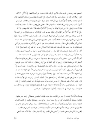 ‫ﺍﺟﺘﻤﻌﻮﺍ ﻋﻨﺪ ﻭﻫﻴﺐ ﺑﻦ ﺍﻟﻮﺭﺩ ﲟﻜﺔ، ﻓﺬﻛﺮﻭﺍ ﺍﻟﺮﻃﺐ ﻓﻘﺎﻝ ﻭﻫﻴﺐ: ﻫﻮ ﺃﺣ ‪ ‬ﺍﻟﻄﻌﺎﻡ ﺇ ﹼ ﺇ ﹼ ﺃﱐ ﻻ ﺁﻛﻠﻪ،‬
                   ‫ﱄ ﻻ‬          ‫ﺐ‬
 ‫ﻗﻴﻞ: ﻭﻟِﻢ‪‬؟ ﻗﺎﻝ: ﻷﻧﻪ ﻗﺪ ﺍﺧﺘﻠﻂ ﺭﻃﺐ ﻣﻜﺔ ‪‬ﺬﻩ ﺍﻟﺒﺴﺎﺗﲔ ﺍﻟﱵ ﺍﺷﺘﺮﻭﻫﺎ ﻫﺆﻻﺀ، ﻳﻌﲏ ﺯﺑﻴﺪﺓ ﻭﺃﺷﺒﺎﻫﻬﺎ، ﻓﻘﺎﻝ‬
    ‫ﻟﻪ ﺍﺑﻦ ﺍﳌﺒﺎﺭﻙ: ﺭﲪﻚ ﺍﻟﹼﻪ ﺇﻥﹾ ﻧﻈﺮﺕ ﺇﱃ ﻣﺜﻞ ﻫﺬﺍ، ﺿﺎﻕ ﻋﻠﻴﻚ ﺍﳋﺒﺰ، ﻓﻘﺎﻝ: ﻭﻣﺎ ﺳﺒﺒﻪ؟ ﻗﺎﻝ: ﻧﻈﺮﺕ ﰲ‬
                                                                                ‫ﻠ‬
   ‫ﺃﺻﻮﻝ ﺍﻟﻀﻴﺎﻉ ﲟﺼﺮ ﻓﺈﺫﺍ ﻫﻲ ﻗﺪ ﺍﺧﺘﻠﻄﺖ ﺑﺎﻟﺼﻮﺍﰲ، ﻗﺎﻝ: ﻓﻐﺸﻲ ﻋﻠﻰ ﻭﻫﻴﺐ، ﻓﻘﺎﻝ ﻟﻪ ﺳﻔﻴﺎﻥ: ﻣﺎ ﺃﺭﺩﺕ‬
      ‫‪‬ﺬﺍ ؟ ﻗﺘﻠﺖ ﺍﻟﺮﺟﻞ، ﻗﺎﻝ ﺍﺑﻦ ﺍﳌﺒﺎﺭﻙ: ﻭﺍﻟﹼﻪ ﻣﺎ ﺃﺭﺩﺕ ﺇ ﹼ ﺃ ﹼ ﺃﻫ ‪‬ﻥ ﻋﻠﻴﻪ، ﻗﺎﻝ: ﻓﻠﻤﺎ ﺃﻓﺎﻕ ﻭﻫﻴﺐ ﻗﺎﻝ ﻟﹼﻪ‬
       ‫ﻠ‬                                    ‫ﻻﻥ ﻮ‬               ‫ﻠ‬
‫ﻋﻠ ‪ ‬ﺃﻥﹾ ﻻ ﺁﻛﻞ ﺧﺒﺰﺍﹰ ﺃﺑﺪﺍﹰ ﺣﱴ ﺃﻟﻘﺎﻩ، ﻗﺎﻝ: ﻓﻜﺎﻥ ﻳﺸﺮﺏ ﺍﻟﻠﱭ، ﻗﺎﻝ: ﻓﺄﺗﺘﻪ ﺃﻣﻪ ﺑﻠﱭ ﻓﻘﺎﻝ: ﻣﻦ ﺃﻳﻦ ﻟﻚ ﻫﺬﺍ‬ ‫ﻲ‬
‫؟ ﻗﺎﻟﺖ ﻣﻦ ﺷﺎﺓ ﺑﲏ ﻓﻼﻥ، ﻗﺎﻝ: ﻭﻣﻦ ﺃﻳﻦ ﳍﻢ ﲦﻨﻬﺎ؟ ﻗﺎﻟﺖ: ﻣﻦ ﻛﺬﺍ ﻭﻛﺬﺍ، ﻓﺮﺿﻴﻪ، ﻓﻼ ﺃﺩﻧﺎﻩ ﻣﻦ ﻓﻴﻪ، ﻗﺎﻝ:‬
  ‫ﻗﺪ ﺑﻘﻲ ﺷﻲﺀ ﻓﺄﻳﻦ ﺗﺮﻋﻰ ﻫﺬﻩ ﺍﻟﺸﺎﺓ؟ ﻓﺴﻜﺘﺖ، ﻓﻘﺎﻝ: ﻟﺘﺨﱪﻳﲏ، ﻓﺈﺫﺍ ﻫﻲ ﺗﺮﻋﻰ ﻣﻊ ﻏﻨﻢ ﻻﺑﻦ ﻋﺒﺪ ﺍﻟﺼﻤﺪ‬
 ‫ﺍﳍﺎﴰﻲ ﺃﻣﲑ ﻣﻜﺔ ﰲ ﺍﳊﻲ، ﻓﻘﺎﻝ: ﻫﺬﺍ ﺍﻟﻠﱭ ﻟﻠﻤﺴﻠﻤﲔ، ﻓﻴﻪ ﺣﻖ ﻻ ﳛﻞ ﱄ ﺃﻥﹾ ﺃﺷﺮﺑﻪ ﺩﻭ‪‬ﻢ، ﻭﻫﻢ ﺷﺮﻛﺎﺋﻲ‬
     ‫ﻓﻴﻪ، ﻓﻘﺎﻟﺖ ﻟﻪ ﺃﻣﻪ: ﺍﺷﺮﺑﻪ ﻓﺈﻥ ﺍﻟﹼﻪ ﻳﻐﻔﺮ ﻟﻚ، ﻓﻘﺎﻝ: ﻣﺎ ﺃﺣ ‪ ‬ﺃﱐ ﺷﺮﺑﺘﻪ ﻭﺃﻧﻪ ﻏﻔﺮ ﱄ، ﻗﺎﻟﺖ: ﻭﻟِﻢ‪‬؟ ﻗﺎﻝ:‬
                                              ‫ﺐ‬                          ‫ﻠ‬
   ‫ﺃﻛﺮﻩ ﺃﻥﹾ ﺃﻧﺎﻝ ﻣﻐﻔﺮﺗﻪ ﲟﻌﺼﻴﺔ، ﻭﻗﺪ ﻛﺎﻥ ﻟﻄﺎﻭﻭﺱ ﺍﻟﻴﻤﺎﱐ ﺑﻀﺎﻋﺔ ﻳﺘﺠﺮ ﻟﻪ ﻓﻴﻬﺎ ﻣﻦ ﺍﻟﺘﻤﺮ، ﻓﺎﺷﺘﺮﻯ ﻣﻀﺎﺭﺑﻪ‬
      ‫ﺑﺒﻀﺎﻋﺔ ﺃﺩﳝﺎﹰ ﻣﻦ ﺑﻌﺾ ﺃﻭﻟﻴﺎﺀ ﺍﻟﺴﻠﻄﺎﻥ ﻭﻛﺘﺐ ﺇﻟﻴﻪ ﺑﺬﻟﻚ، ﻭﻛﺘﺐ ﺇﻟﻴﻪ ﻃﺎﻭﻭﺱ: ﺃﻓﺴﺪﺕ ﻋﻠﻴﻨﺎ ﻣﺎﻟﻨﺎ، ﻣﺎ‬
   ‫ﺃﺣ ‪ ‬ﺃﻥ ﺃﺗﻠﺒﺲ ﺑﺸﻲﺀ ﻣﻨﻪ ﻓﺒﻊ ﺍﻷﺩﱘ ﺑﺎﻟﻴﻤﻦ، ﻭﺗﺼﺪﻕ ﺑﺜﻤﻨﻪ، ﻭﻻ ﺗﺪﺧﻞ ﻣﻨﻪ ﺇﱃ ﺍﳊﺮﻡ ﺩﺭﳘﺎﹰ ﻭﺍﺣﺪﺍﹰ، ﻭﺃﻧﺎ‬   ‫ﺐ‬
 ‫ﺃﺳﺘﻐﻔﺮ ﺍﻟﹼﻪ ﻣﻦ ﻃﻌﻤﺔ ﺍﻟﻔﻘﺮﺍﺀ، ﻭﺃﺭﺟﻮ ﺃﻥﹾ ﺃﳒﻮ ﻛﻔﺎﻓﺎﹰ ﻻ ﻋﻠ ‪ ‬ﻭﻻ ﱄ، ﻓﻴﻘﺎﻝ: ﺇ ﹼ ﺫﻟﻚ ﻛﺎﻥ ﺳﺒﺐ ﻓﻘﺮﻩ ﻭﱂ‬
                             ‫ﻥ‬                ‫ﻲ‬                                             ‫ﻠ‬
 ‫ﻳﻜﻦ ﻟﻪ ﻣﺎﻝ ﻏﲑﻩ، ﻓﺒﻘﻲ ﺑﻐﲑ ﻣﻌﻠﻮﻡ ﻣﻦ ﺩﻧﻴﺎ، ﻭﻛﺎﻥ ﺧﺎﻟﺪ ﺍﻟﻘﺸﲑﻱ ﳌﺎ ﻭﹼﻲ ﻣﻜﺔ ﺑﻌﺪ ﺍﺑﻦ ﺍﻟﺰﺑﲑ ﺃﺟﺮﻯ ‪‬ﺮﺍﹰ‬
                                  ‫ﻟ‬
    ‫ﰲ ﻃﺮﻳﻖ ﺃﻫﻞ ﺍﻟﻴﻤﻦ ﺇﱃ ﻣﻜﺔ، ﻓﻜﺎﻥ ﻃﺎﻭﻭﺱ ﻭﻭﻫﺐ ﺑﻦ ﻣﻨﺒﻪ ﺍﻟﻴﻤﺎﻧﻴﺎﻥ ﺭﺿﻲ ﺍﻟّﻪ ﻋﻨﻬﻤﺎ ﺇ ﺫﺍ ﻣ ‪‬ﺍ ﻋﻠﻴﻪ ﱂ‬
              ‫ﺮ‬             ‫ﻠ‬
                            ‫ﹼ‬
   ‫ﻳﺘﺮﻛﺎ ﺩﻭﺍ‪‬ﻤﺎ ﺃﻥﹾ ﺗﺸﺮﺏ ﻣﻨﻪ، ﻭﻗﺪ ﻛﺎﻥ ﺳﻬﻞ ﺭﲪﻪ ﺍﻟﹼﻪ ﻳﻘﻮﻝ: ﺭﺟﻞ ﺑﺎﺕ ﰲ ﻗﺮﻳﺔ ﺟﺎﺋﻌﺎﹰ ﻗﺎﻡ ﺇﱃ ﺍﻟﻐﺪﺍﺓ ﱂ‬
                                                    ‫ﻠ‬
  ‫ﻳﻘﺪﺭ ﺃﻥﹾ ﻳﺼﹼﻲ ﻣﻦ ﺍﳉﻮﻉ، ﺃﻋﻄﺎﻩ ﺍﻟﹼﻪ ﰲ ﻣﱰﻟﻪ ﲨﻴﻊ ﺻﻼﺓ ﺍﳌﺼﹼﲔ ﺍﻟﻘﺎﺋﻤﲔ ﰲ ﻗﺮﻳﺘﻪ، ﻗﻴﻞ: ﻭﻛﻴﻒ ﺫﻟﻚ،‬
                                           ‫ﻠ‬                         ‫ﻠ‬                    ‫ﻠ‬
   ‫ﻗﺎﻝ: ﻃﻠﺐ ﺍﳊﻼﻝ، ﻓﻠﻢ ﳚﺪﻩ ﻓﻜﺮﻩ ﺃﻥﹾ ﻳﺪﺧﻞ ﺟﻮﻓﻪ ﺣﺮﺍﻣﺎﹰ ﻓﺒﺎﺕ ﻃﺎﻭﻳﺎﹰ ﻓﻠﻪ ﺃﺟﺮ ﺍﳌﺼﻠﲔ ﺍﻟﻘﺎﺋﻤﲔ ﰲ ﺗﻠﻚ‬
‫ﺍﻟﻠﻴﻠﺔ ﻭﻫﻮ ﺳﻠﻴﻤﺎﻥ ﺍﻟﺘﻴﻤﻲ ﺭﲪﻪ ﺍﻟﹼﻪ ﺗﺮﻙ ﺃﻛﻞ ﺍﳊﻨﻄﺔ، ﻓﻘﻴﻞ ﻟﻪ ﰲ ﺫﻟﻚ، ﻓﻘﺎﻝ: ﺇ‪‬ﺎ ﺗﻄﺤﻦ ﰲ ﻫﺬﺍ ﺍﻷﺭﺣﻰ،‬
                                                                       ‫ﻠ‬
                                ‫ﻓﻘﺎﻝ: ﺍﳌﺴﻠﻤﻮﻥ ﺷﺮﻛﺎﺀ ﰲ ﺍﳌﺎﺀ ﻭﻫﺆﻻﺀ ﻳﺄﺧﺬﻭﻥ ﺧﺮﺍﺟﻬﺎ ﺩﻭﻥ ﺳﺎﺋﺮ ﺍﻟﻨﺎﺱ.‬

  ‫ﻭﺣﺪﺛﺖ ﺃ ﹼ ﺍﻣﺮﺃﺓ ﺃﻫﺪﺕ ﺇﱃ ﺑﺸﺮ ﺑﻦ ﺍﳊﺎﺭﺙ ﺳﻠﺔ ﻋﻨﺐ، ﻓﻘﺎﻟﺖ: ﻫﺬﻩ ﻣﻦ ﺻﻨﻴﻌﺔ ﺃﰊ ﻓﺮﺩﻫﺎ ﺑﺸﺮ ﻋﻠﻴﻬﺎ،‬
                                                                              ‫ﻥ‬
 ‫ﻓﻘﺎﻟﺖ: ﺳﺒﺤﺎﻥ ﺍﻟﹼﻪ ﺗﺸﻚ ﰲ ﻛﺮﻡ ﺃﰊ ﻭﰲ ﺻﺤﺔ ﻣﻠﻜﻪ ﻭﻣﲑﺍﺛﻲ ﻣﻨﻪ ﻭﺷﻬﺎﺩﺗﻚ ﻣﻜﺘﻮﺑﺔ ﰲ ﻛﺘﺎﺏ ﺍﻟﺸﺮﺍﺀ،‬
                                                                        ‫ﻠ‬
  ‫ﻓﻘﺎﻝ: ﺻﺪﻗﺖ ﻣﻠﻚ ﺃﺑﻴﻚ ﻭﻟﻜﻨﻚ ﺃﻓﺴﺪﺕ ﺍﻟﻜﺮﻡ، ﻗﺎﻟﺖ: ﲟﺎﺫﺍ؟ ﻗﺎﻝ: ﺳﻘﻴﺘﻪ ﻣﻦ ‪‬ﺮ ﻃﺎﻫﺮ ﻳﻌﲏ ﻃﺎﻫﺮ ﺑﻦ‬
      ‫ﺍﳊﺴﲔ ﺑﻦ ﻣﺼﻌﺐ ﺑﻦ ﻋﺒﺪ ﺍ ّ ﺑﻦ ﻃﺎﻫﺮ ﺻﺎﺣﺐ ﺍﳌﺄﻣﻮﻥ، ﻭﻫﺬﺍ ﺍﻟﻨﻬﺮ ﻫﻮﺍﳋﻨﺪﻕ ﺍﳌﻌﺘﺮﺽ ﰲ ﺍﳉﺎﻧﺐ‬
                                                               ‫ﷲ‬
    ‫ﺍﻟﻐﺮﰊ، ﱂ ﻳﻜﻦ ﻳﺸﺮﺏ ﻣﻦ ﺍﳋﻨﺪﻕ ﻭﻻ ﳝﺸﻲ ﻋﻠﻰ ﺍﳉﺴﺮ ﻭﻗﺪ ﻛﺎﻥ ﺑﺸﺮ ﻳﻘﻮﻝ: ﻣﻨﺬ ﺛﻼﺛﲔ ﺳﻨﺔ ﺃﺷﺘﻬﻲ‬

‫668‬                                                                           ‫ﻗﻮﺕ ﺍﻟﻘﻠﻮﺏ-ﺍﺑﻮ ﻃﺎﻟﺐ ﺍﳌﻜﻲ‬
 