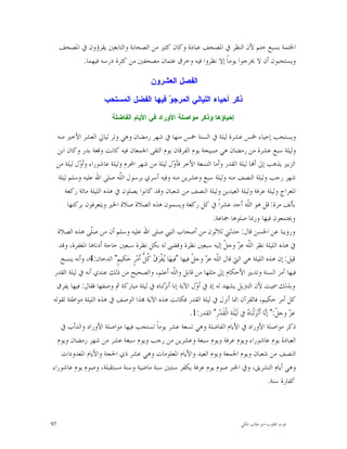 ‫ﺍﳋﺘﻤﺔ ﺑﺴﺒﻊ ﺧﺘﻢ ﻷﻥ ﺍﻟﻨﻈﺮ ﰲ ﺍﳌﺼﺤﻒ ﻋﺒﺎﺩﺓ ﻭﻛﺎﻥ ﻛﺜﲑ ﻣﻦ ﺍﻟﺼﺤﺎﺑﺔ ﻭﺍﻟﺘﺎﺑﻌﲔ ﻳﻘﺮﺅﻭﻥ ﰲ ﺍﳌﺼﺤﻒ‬
           ‫ﻭﻳﺴﺘﺤﺒﻮﻥ ﺃﻥ ﻻ ﳜﺮﺟﻮﺍ ﻳﻮﻣﺎﹰ ﺇﻻ ﻧﻈﺮﻭﺍ ﻓﻴﻪ ﻭﺧﺮﻕ ﻋﺜﻤﺎﻥ ﻣﺼﺤﻔﲔ ﻣﻦ ﻛﺜﺮﺓ ﺩﺭﺳﻪ ﻓﻴﻬﻤﺎ.‬

                                                ‫ﺍﻟﻔﺼﻝ ﺍﻟﻌﺸﺭﻭﻥ‬

                         ‫ﺫﻜﺭ ﺃﺤﻴﺎﺀ ﺍﻟﻠﻴﺎﻟﻲ ﺍﻟﻤﺭﺠ ‪ ‬ﻓﻴﻬﺎ ﺍﻟﻔﻀﻝ ﺍﻟﻤﺴﺘﺤﺏ‬
                                            ‫ﻭ‬
                             ‫ﺇﺤﻴﺎﺅﻫﺎ ﻭﺫﻜﺭ ﻤﻭﺍﺼﻠﺔ ﺍﻷﻭﺭﺍﺩ ﻓﻲ ﺍﻷﻴﺎﻡ ﺍﻟﻔﺎﻀﻠﺔ‬

  ‫ﻭﻳﺴﺘﺤﺐ ﺇﺣﻴﺎﺀ ﲬﺲ ﻋﺸﺮﺓ ﻟﻴﻠﺔ ﰲ ﺍﻟﺴﻨﺔ ﲬﺲ ﻣﻨﻬﺎ ﰲ ﺷﻬﺮ ﺭﻣﻀﺎﻥ ﻭﻫﻲ ﻭﺗﺮ ﻟﻴﺎﱄ ﺍﻟﻌﺸﺮ ﺍﻷﺧﲑ ﻣﻨﻪ‬
  ‫ﻭﻟﻴﻠﺔ ﺳﺒﻊ ﻋﺸﺮﺓ ﻣﻦ ﺭﻣﻀﺎﻥ ﻫﻲ ﺻﺒﻴﺤﺔ ﻳﻮﻡ ﺍﻟﻔﺮﻗﺎﻥ ﻳﻮﻡ ﺍﻟﺘﻘﻰ ﺍﳉﻤﻌﺎﻥ ﻓﻴﻪ ﻛﺎﻧﺖ ﻭﻗﻌﺔ ﺑﺪﺭ ﻭﻛﺎﻥ ﺍﺑﻦ‬
  ‫ﺍﻟﺰﺑﲑ ﻳﺬﻫﺐ ﺇﱃ ﺃ‪‬ﺎ ﻟﻴﻠﺔ ﺍﻟﻘﺪﺭ ﻭﺃﻣﺎ ﺍﻟﺘﺴﻌﺔ ﺍﻷﺧﺮ ﻓﺄ ‪‬ﻝ ﻟﻴﻠﺔ ﻣﻦ ﺷﻬﺮ ﺍﶈﺮﻡ ﻭﻟﻴﻠﺔ ﻋﺎﺷﻮﺭﺍﺀ ﻭﺃ ‪‬ﻝ ﻟﻴﻠﺔ ﻣﻦ‬
            ‫ﻭ‬                                         ‫ﻭ‬
   ‫ﺷﻬﺮ ﺭﺟﺐ ﻭﻟﻴﻠﺔ ﺍﻟﻨﺼﻒ ﻣﻨﻪ ﻭﻟﻴﻠﺔ ﺳﺒﻊ ﻭﻋﺸﺮﻳﻦ ﻣﻨﻪ ﻭﻓﻴﻪ ﺃﺳﺮﻱ ﺑﺮﺳﻮﻝ ﺍﻟﹼﻪ ﺻﻠﻰ ﺍﷲ ﻋﻠﻴﻪ ﻭﺳﻠﻢ ﻟﻴﻠﺔ‬
                            ‫ﻠ‬
      ‫ﺍﳌﻌﺮﺍﺝ ﻭﻟﻴﻠﺔ ﻋﺮﻓﺔ ﻭﻟﻴﻠﺔ ﺍﻟﻌﻴﺪﻳﻦ ﻭﻟﻴﻠﺔ ﺍﻟﻨﺼﻒ ﻣﻦ ﺷﻌﺒﺎﻥ ﻭﻗﺪ ﻛﺎﻧﻮﺍ ﻳﺼﻠﻮﻥ ﰲ ﻫﺬﻩ ﺍﻟﻠﻴﻠﺔ ﻣﺎﺋﺔ ﺭﻛﻌﺔ‬
        ‫ﺑﺄﻟﻒ ﻣﺮﺓ: ﻗﻞ ﻫﻮ ﺍﻟﹼﻪ ﺃﺣﺪ ﻋﺸﺮﺍﹰ ﰲ ﻛﻞ ﺭﻛﻌﺔ ﻭﻳﺴﻤﻮﻥ ﻫﺬﻩ ﺍﻟﺼﻼﺓ ﺻﻼﺓ ﺍﳋﲑ ﻭﻳﺘﻌﺮﻓﻮﻥ ﺑﺮﻛﺘﻬﺎ‬    ‫ﻠ‬
                                                                        ‫ﻭﳚﺘﻤﻌﻮﻥ ﻓﻴﻬﺎ ﻭﺭﲟﺎ ﺻﻠﻮﻫﺎ ﲨﺎﻋﺔ.‬
  ‫ﻭﺭﻭﻳﻨﺎ ﻋﻦ ﺍﳊﺴﻦ ﻗﺎﻝ: ﺣﺪﺛﲏ ﺛﻼﺛﻮﻥ ﻣﻦ ﺃﺻﺤﺎﺏ ﺍﻟﻨﱯ ﺻﻠﻰ ﺍﷲ ﻋﻠﻴﻪ ﻭﺳﻠﻢ ﺃﻥ ﻣﻦ ﺻﹼﻰ ﻫﺬﻩ ﺍﻟﺼﻼﺓ‬
                 ‫ﻠ‬
   ‫ﰲ ﻫﺬﻩ ﺍﻟﻠﻴﻠﺔ ﻧﻈﺮ ﺍﻟﹼﻪ ﻋ ‪ ‬ﻭﺟ ﹼ ﺇﻟﻴﻪ ﺳﺒﻌﲔ ﻧﻈﺮﺓ ﻭﻗﻀﻰ ﻟﻪ ﺑﻜﻞ ﻧﻈﺮﺓ ﺳﺒﻌﲔ ﺣﺎﺟﺔ ﺃﺩﻧﺎﻫﺎ ﺍﳌﻐﻔﺮﺓ، ﻭﻗﺪ‬
                                                                             ‫ﻠ ﺰ ﻞ‬
    ‫ﻗﻴﻞ: ﺇﻥ ﻫﺬﻩ ﺍﻟﻠﻴﻠﺔ ﻫﻲ ﺍﻟﱵ ﻗﺎﻝ ﺍﻟﹼﻪ ﻋ ‪ ‬ﻭﺟ ﹼ ﻓﻴﻬﺎ "ﻓﻴﻬ‪‬ﺎ ‪‬ﻔﹾﺮ‪  ‬ﹸ ﱡ ﺃﹶﻣ‪‬ﺮٍ ﺣ‪‬ﻜﻴﻢٍ" ﺍﻟﺪﺧﺎﻥ:4، ﻭﺃﻧﻪ ﻳﻨﺴﺦ‬
                                       ‫ﻳ ﻕ ﻛﻞ‬                  ‫ﻠ ﺰ ﻞ‬
 ‫ﻓﻴﻬﺎ ﺃﻣﺮ ﺍﻟﺴﻨﺔ ﻭﺗﺪﺑﲑ ﺍﻷﺣﻜﺎﻡ ﺇﱃ ﻣﺜﻠﻬﺎ ﻣﻦ ﻗﺎﺑﻞ ﻭﺍﻟﹼﻪ ﺃﻋﻠﻢ، ﻭﺍﻟﺼﺤﻴﺢ ﻣﻦ ﺫﻟﻚ ﻋﻨﺪﻱ ﺃﻧﻪ ﰲ ﻟﻴﻠﺔ ﺍﻟﻘﺪﺭ‬
                                                       ‫ﻠ‬
  ‫ﻭﺑﺬﻟﻚ ﲰﻴﺖ ﻷﻥ ﺍﻟﺘﱰﻳﻞ ﻳﺸﻬﺪ ﻟﻪ ﺇﺫ ﰲ ﺃ ‪‬ﻝ ﺍﻵﻳﺔ ﺇﻧﺎ ﺃﻧ ‪‬ﻟﻨﺎﻩ ﰲ ﻟﻴﻠﺔ ﻣﺒﺎﺭﻛﺔ ﰒ ﻭﺻﻔﻬﺎ ﻓﻘﺎﻝ: ﻓﻴﻬﺎ ﻳﻔﺮﻕ‬
                                                 ‫ﺰ‬               ‫ﻭ‬
‫ﻛﻞ ﺃﻣﺮ ﺣﻜﻴﻢ، ﻓﺎﻟﻘﺮﺁﻥ ﺍﳕﺎ ﺃﻧﺰﻝ ﰲ ﻟﻴﻠﺔ ﺍﻟﻘﺪﺭ ﻓﻜﺎﻧﺖ ﻫﺬﻩ ﺍﻵﻳﺔ ‪‬ﺬﺍ ﺍﻟﻮﺻﻒ ﰲ ﻫﺬﻩ ﺍﻟﻠﻴﻠﺔ ﻣﻮﺍﻃﺌﺔ ﻟﻘﻮﻟﻪ‬
                                                              ‫ﻋ ‪ ‬ﻭﺟ ﹼ:" ﺇ‪‬ﺎ ﺃﹶﻧ‪‬ﺰ‪‬ﻟﹾﻨ‪‬ﺎ ‪ ‬ﰲ ﻟﹶﻴ‪‬ﻠﹶﺔِ ﺍﻟﹾﻘﹶﺪ‪‬ﺭِ" ﺍﻟﻘﺪﺭ:1.‬
                                                                                             ‫ﻩ‬              ‫ﺰ ﻞ ﻧ‬
    ‫ﺫﻛﺮ ﻣﻮﺍﺻﻠﺔ ﺍﻷﻭﺭﺍﺩ ﰲ ﺍﻷﻳﺎﻡ ﺍﻟﻔﺎﺿﻠﺔ ﻭﻫﻲ ﺗﺴﻌﺔ ﻋﺸﺮ ﻳﻮﻣﺎﹰ ﺗﺴﺘﺤﺐ ﻓﻴﻬﺎ ﻣﻮﺍﺻﻠﺔ ﺍﻷﻭﺭﺍﺩ ﻭﺍﻟﺪﺃﺏ ﰲ‬
  ‫ﺍﻟﻌﺒﺎﺩﺓ ﻳﻮﻡ ﻋﺎﺷﻮﺭﺍﺀ ﻭﻳﻮﻡ ﻋﺮﻓﺔ ﻭﻳﻮﻡ ﺳﺒﻌﺔ ﻭﻋﺸﺮﻳﻦ ﻣﻦ ﺭﺟﺐ ﻭﻳﻮﻡ ﺳﺒﻌﺔ ﻋﺸﺮ ﻣﻦ ﺷﻬﺮ ﺭﻣﻀﺎﻥ ﻭﻳﻮﻡ‬
    ‫ﺍﻟﻨﺼﻒ ﻣﻦ ﺷﻌﺒﺎﻥ ﻭﻳﻮﻡ ﺍﳉﻤﻌﺔ ﻭﻳﻮﻡ ﺍﻟﻌﻴﺪ ﻭﺍﻷﻳﺎﻡ ﺍﳌﻌﻠﻮﻣﺎﺕ ﻭﻫﻲ ﻋﺸﺮ ﺫﻱ ﺍﳊﺠﺔ ﻭﺍﻷﻳﺎﻡ ﺍﳌﻌﺪﻭﺩﺍﺕ‬
‫ﻭﻫﻲ ﺃﻳﺎﻡ ﺍﻟﺘﺸﺮﻳﻖ، ﻭﰲ ﺍﳋﱪ ﺻﻮﻡ ﻳﻮﻡ ﻋﺮﻓﺔ ﻳﻜﻔﺮ ﺳﻨﺘﲔ ﺳﻨﺔ ﻣﺎﺿﻴﺔ ﻭﺳﻨﺔ ﻣﺴﺘﻘﺒﻠﺔ، ﻭﺻﻮﻡ ﻳﻮﻡ ﻋﺎﺷﻮﺭﺍﺀ‬
                                                                                                              ‫ﻛﻔﺎﺭﺓ ﺳﻨﺔ.‬



‫79‬                                                                                           ‫ﻗﻮﺕ ﺍﻟﻘﻠﻮﺏ-ﺍﺑﻮ ﻃﺎﻟﺐ ﺍﳌﻜﻲ‬
 