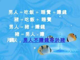 所以， 男人不賺錢等於豬 。 男人 = 吃飯 +  睡覺 + 賺錢 　豬 = 吃飯 +  睡覺 男人 = 豬 + 賺錢 　豬 = 男人 - 賺錢 