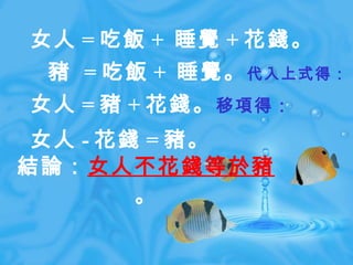 結論： 女人不花錢等於豬 。 女人 = 吃飯 +  睡覺 + 花錢。 　豬  = 吃飯 +  睡覺。 代入上式得： 女人 = 豬 + 花錢。 移項得： 女人 - 花錢 = 豬。 