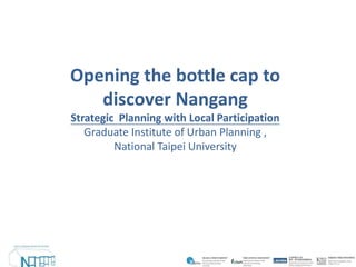 Opening the bottle cap to
   discover Nangang
Strategic Planning with Local Participation
   Graduate Institute of Urban Planning ,
         National Taipei University
 
