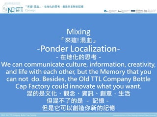 「來這!混血」－在地化的思考，創造你全新的記憶




                       Mixing
                    「來這!混血」
           -Ponder Localization-
                  －在地化的思考－
We can communicate culture, information, creativity,
 and life with each other, but the Memory that you
 can not do. Besides, the Old TTL Company Bottle
    Cap Factory could innovate what you want.
         混的是文化、觀念、資訊、創意，生活
                但混不了的是 － 記憶－
              但是它可以創造你新的記憶
 
