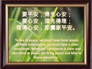 要平安，得先心安； 要心安，須先得理； 理得心安，即闔家平安。To live in peace, we must have inner peace.  To have inner peace, we must have a clear conscience. When our conscience is clear and our mind at peace, we bring peace and bliss to those around us.     