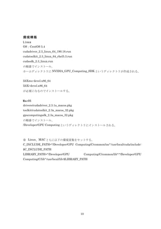 環境構築
Linux
OS：CentOS 5.4
cudadriver_2.3_linux_64_190.18.run
cudatoolkit_2.3_linux_64_rhel5.3.run
cudasdk_2.3_linux.run
の順番でインストール。
ホームディレクトリに NVIDIA_GPU_Computing_SDK というディレクトリが作成される。


libXmu-devel.x86_64
libXi-devel.x86_64
が必要になるのでインストールする。


MacOS
drivers/cudadriver_2.3.1a_macos.pkg
toolkit/cudatoolkit_2.3a_macos_32.pkg
gpucomputingsdk_2.3a_macos_32.pkg
の順番でインストール。
/Developer/GPU Computing というディレクトリにインストールされる。




※ Linux、MAC ともに以下の環境変数をセットする。
C_INCLUDE_PATH="/Developer/GPU Computing/C/common/inc":/usr/local/cuda/include:
$C_INCLUDE_PATH
LIBRARY_PATH="/Developer/GPU                 Computing/C/common/lib":"/Developer/GPU
Computing/C/lib":/usr/local/lib:$LIBRARY_PATH




                                        10
 