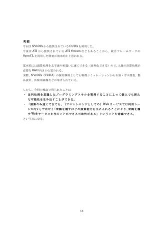考察
今回は NVIDIA から提供されている CUDA を利用した。
今後は ATI から提供されている ATI Stream などもあることから、統合フレームワークの
OpenCL を利用した開発が効率的かと思われる。


基本的には演算処理を文字通り桁違いに速くできる（並列化できる）ので、大量の計算処理が
必要な R&D 向きかと思われる。
実際、NVIDIA（CUDA）の採用事例としても物理シミュレーションから石油・ガス探査、製
品設計、医療用画像などが挙げられている。


しかし、今回の検証で得られたことは
・ 並列処理を意識したプログラミングスキルを習得することによって個人でも新た
  な可能性を生み出すことができる。
・ 「演算のみ速くできても、（フロントエンドとしての） Web サービスでは利用シー
  ンがない」ではなく「常識を覆すほどの演算能力を手に入れることにより、常識を覆
  す Web サービスを作ることができる可能性がある」ということを意識できる。
という点になる。




                         13
 
