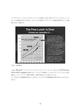 プログラマはハードウェアのスケールアップに依存した逐一的なプログラミングから、ハード
ウェアの性能を完全に引き出し、スケールする並列プログラミングの技術を習得することが重
要になると予測する。




引用：日経 BP 社


上記の Microsoft ソフトウエアアーキテクトのハーブ・サッター氏による Fall Processor
Forum 2005 の基調講演の資料ではハードウェアが提供してくれるスケールアップによる性
能向上（フリーランチ：無料の食事）の時代は終わったと宣言している。
1 コアあたりの性能限界を迎えつつある今、プログラマの技術転換の時代が来ているのかもし
れない。




                          14
 