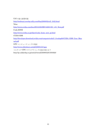 Cell の最大演算性能
http://todotani.cocolog-nifty.com/blog/2008/02/cell_1b22.html
Telsa
http://www.nvidia.com/docs/IO/43395/BD-04983-001_v01_New.pdf
Cuda ZONE
http://www.nvidia.co.jp/object/cuda_home_new_jp.html
CUDA-GDB
http://developer.download.nvidia.com/compute/cuda/2_1/cudagdb/CUDA_GDB_User_Man
ual.pdf
GPU コンピューティングの現状
http://www.slideshare.net/pfi/20091210-gpu
マルチコア CPU でプログラミング言語が変わる？
http://pc.nikkeibp.co.jp/article/trend/20080528/1003620/




                                             15
 