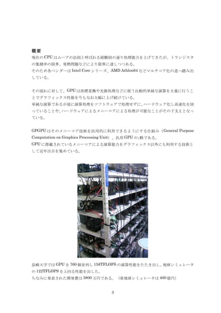 概要
現在の CPU はムーアの法則と呼ばれる経験則の通り処理能力を上げてきたが、トランジスタ
の集積率の限界、発熱問題などにより限界に達しつつある。
そのため各ベンダーは Intel Core シリーズ、AMD Athlon64 などマルチコア化の道へ踏み出
している。


その流れに対して、GPU は座標変換や光源処理などに使う比較的単純な演算を大量に行うこ
とでグラフィックス性能を今もなお大幅に上げ続けている。
単純な演算であるが故に演算処理をソフトウェアで処理せずに、ハードウェア化し高速化を図
っていることや、ハードウェアによるメニーコアによる処理が可能なことがその下支えとなっ
ている。


GPGPU はそのメニーコア技術を汎用的に利用できるようにする仕組み（ General Purpose
Computation on Graphics Processing Unit）、汎用 GPU の｣略である。
GPU に搭載されているメニーコアによる演算能力をグラフィックス以外にも利用する技術と
して近年注目を集めている。




長崎大学では GPU を 760 個並列し 158TFLOPS の演算性能をたたき出し、地球シミュレータ
の 122TFLOPS を上回る性能を出した。
ちなみに発表された開発費は 3800 万円である。（※地球シミュレータは 400 億円）


                                  3
 