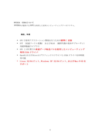 NVIDIA　CUDA について
NVIDIA が提供する GPU を利用した並列コンピューティングアーキテクチャ。




      機能、特徴


  •   GPU で並列アプリケーション開発を行うための標準 C 言語
  •   FFT （高速フーリエ変換） および BLAS （線形代数の基本サブルーチン）
      用標準数値ライブラリ
  •   GPU と CPU 間での高速データ転送パスを使用したコンピューティング
      専用 CUDA ドライバ
  •   OpenGL および DirectX グラフィックスドライバと CUDA ドライバを同時使
      用可能
  •   Linux 32/64 ビット、Windows XP 32/64 ビット、および Mac の OS を
      サポート




                            4
 