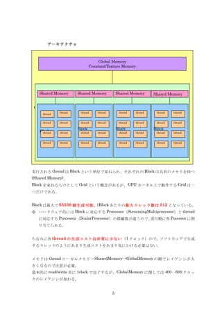 アーキテクチャ



                                      Global Memory
                                 Constant/Texture Memory




   Shared Memory         Shared Memory            Shared Memory      Shared Memory


Grid
                thread    thread     thread        thread   thread    thread   thread
       thread


       thread   thread    thread     thread        thread   thread    thread   thread

                         Block                    Block              Block
   Block
    thread      thread    thread     thread        thread   thread    thread   thread


       thread   thread    thread     thread        thread   thread    thread   thread




実行される thread は Block という単位で束ねられ、それぞれの Block は共有のメモリを持つ
(Shared Memory)。
Block を束ねるものとして Grid という概念があるが、GPU カーネル上で動作する Grid は一
つだけである。


Block は最大で 65536 個生成可能、1Block あたりの最大スレッド数は 512 となっている。
※ ハードウェア的には Block に対応する Processor（StreamingMultiprocessor）と thread
   に対応する Processor（ScalarProcessor）の搭載数が違うので、実行順に各 Pocessor に割
   り当てられる。


ちなみに各 thread の生成コストは非常に少ない（1 クロック）ので、ソフトウェアで生成
するスレッドのようにあまり生成コストをあまり気にかける必要はない。


メモリは thread ローカルメモリ→ SharedMemory→GlobalMemory の順でレイテンシが大
きくなるので注意が必要。
基本的に read/write 共に 1clock で完了するが、GlobalMemory に関しては 400〰600 クロッ
クのレイテンシが加わる。


                                              5
 