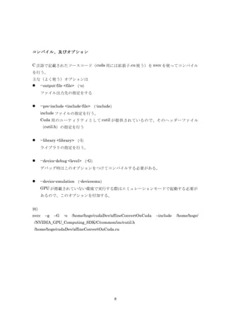 コンパイル、及びオプション


C 言語で記載されたソースコード（ cuda 用には拡張子.cu 使う）を nvcc を使ってコンパイル
を行う。
主な（よく使う）オプションは
   --output-file <file> （-o）
    ファイル出力先の指定をする


   --pre-include <include-file> （-include）
    include ファイルの指定を行う。
    Cuda 用のユーティリティとして cutil が提供されているので、そのヘッダーファイル
    （cutil.h）の指定を行う


   --library <library> （-l）
    ライブラリの指定を行う。


   --device-debug <level> （-G）
    デバッグ時はこのオプションをつけてコンパイルする必要がある。


   --device-emulation （-deviceemu）
    GPU が搭載されていない環境で実行する際はエミュレーションモードで起動する必要が
    あるので、このオプションを付加する。


例）
nvcc   –g   –G   -o   /home/hoge/cudaDev/affineConvertOnCuda   –include   /home/hoge/
/NVIDIA_GPU_Computing_SDK/C/common/inc/cutil.h
/home/hoge/cudaDev/affineConvertOnCuda.cu




                                           8
 