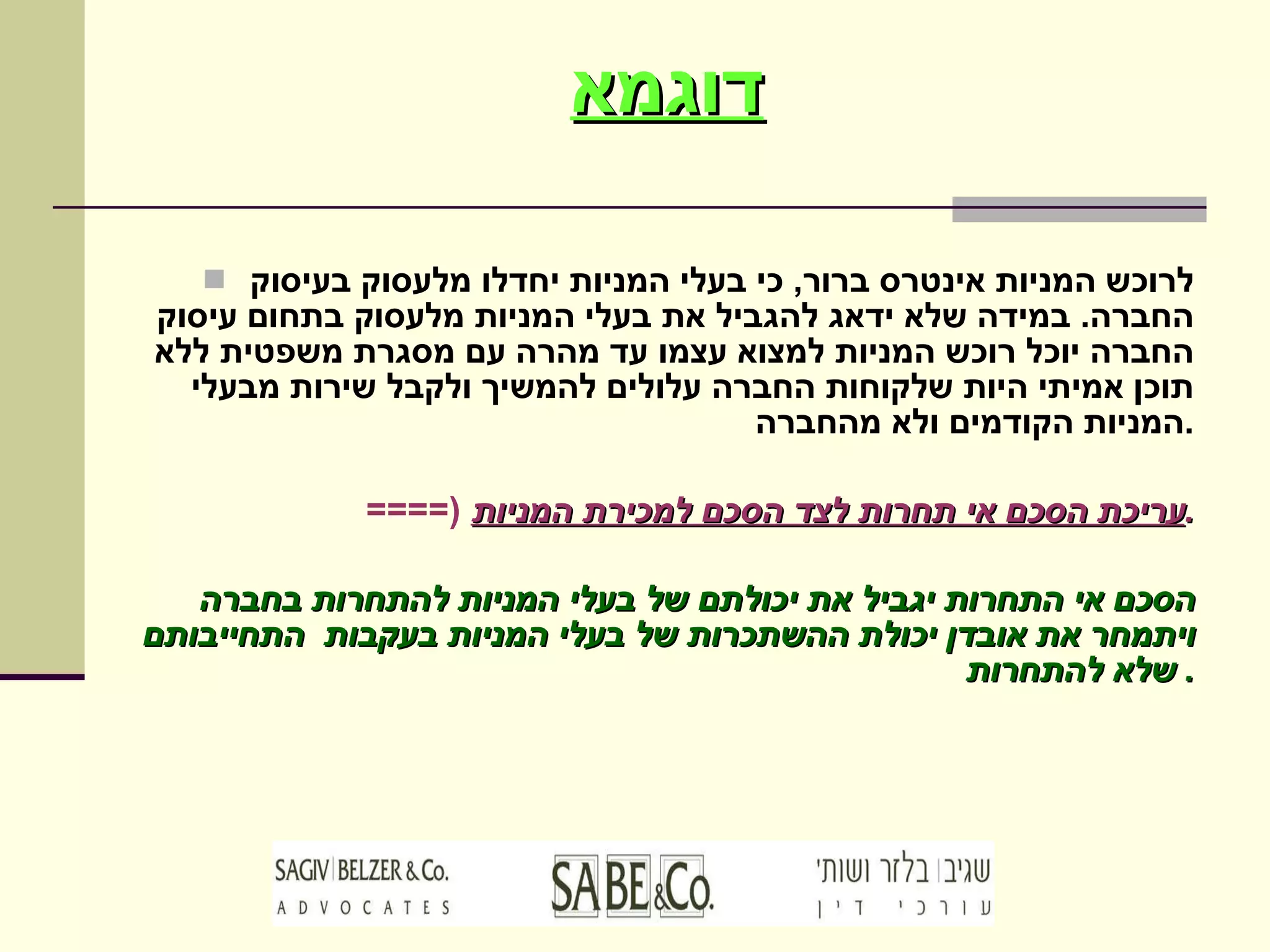 דוגמא לרוכש המניות אינטרס ברור ,  כי בעלי המניות יחדלו מלעסוק בעיסוק החברה .  במידה שלא ידאג להגביל את בעלי המניות מלעסוק בתחום עיסוק החברה יוכל רוכש המניות למצוא עצמו עד מהרה עם מסגרת משפטית ללא תוכן אמיתי היות שלקוחות החברה עלולים להמשיך ולקבל שירות מבעלי המניות הקודמים ולא מהחברה . ====)  עריכת הסכם אי תחרות לצד הסכם למכירת המניות . הסכם אי התחרות יגביל את יכולתם של בעלי המניות להתחרות בחברה ויתמחר את אובדן יכולת ההשתכרות של בעלי המניות בעקבות  התחייבותם שלא להתחרות .  