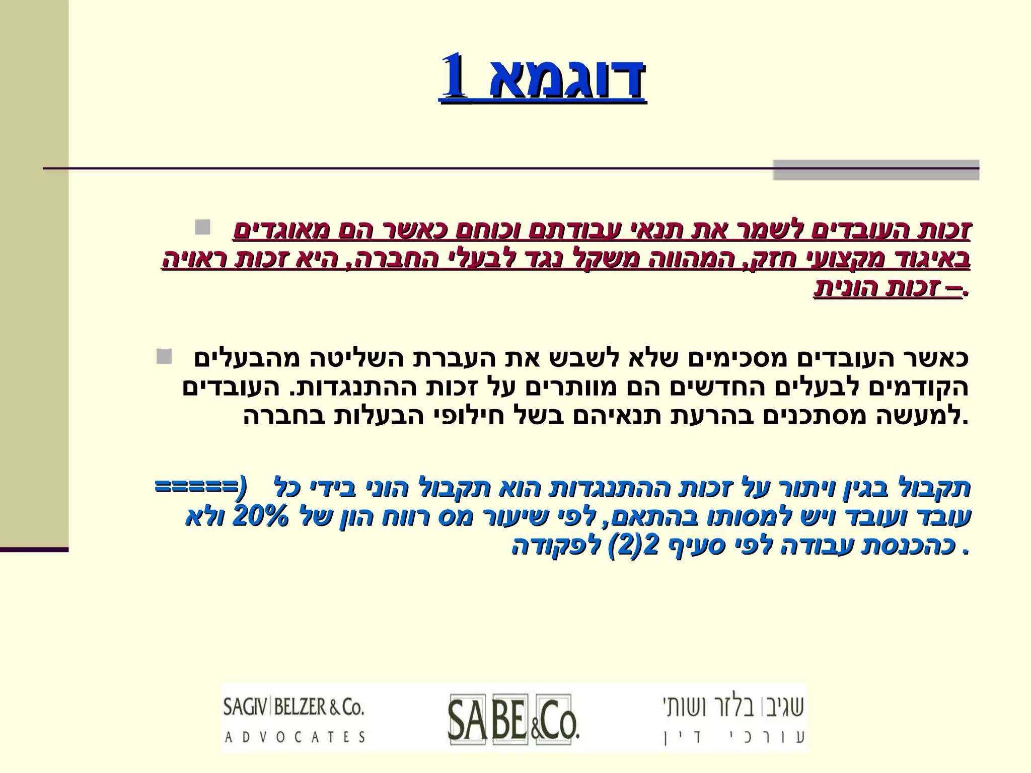 דוגמא  1 זכות העובדים לשמר את תנאי עבודתם וכוחם כאשר הם מאוגדים באיגוד מקצועי חזק ,  המהווה משקל נגד לבעלי החברה ,  היא זכות ראויה – זכות הונית . כאשר העובדים מסכימים שלא לשבש את העברת השליטה מהבעלים הקודמים לבעלים החדשים הם מוותרים על זכות ההתנגדות .  העובדים למעשה מסתכנים בהרעת תנאיהם בשל חילופי הבעלות בחברה . =====)  תקבול בגין ויתור על זכות ההתנגדות הוא תקבול הוני בידי כל עובד ועובד ויש למסותו בהתאם ,  לפי שיעור מס רווח הון של  20%  ולא כהכנסת עבודה לפי סעיף  2(2)  לפקודה .  