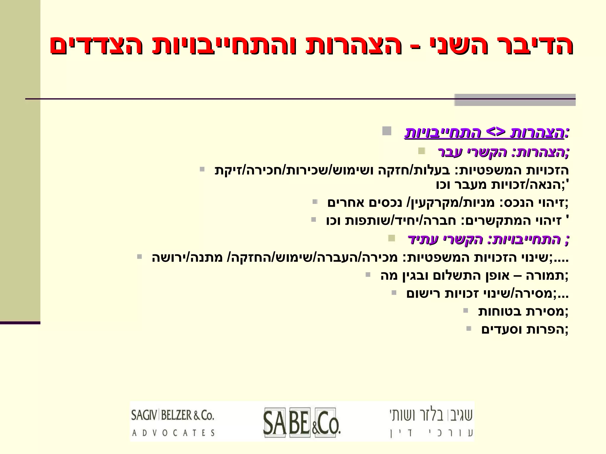 הדיבר השני  -  הצהרות והתחייבויות הצדדים הצהרות  <>  התחייבויות : הצהרות :  הקשרי עבר ; הזכויות המשפטיות :  בעלות / חזקה ושימוש / שכירות / חכירה / זיקת הנאה / זכויות מעבר וכו '; זיהוי הנכס :  מניות / מקרקעין /  נכסים אחרים ; זיהוי המתקשרים :  חברה / יחיד / שותפות וכו '  התחייבויות :  הקשרי עתיד ;  שינוי הזכויות המשפטיות :  מכירה / העברה / שימוש / החזקה /  מתנה / ירושה ....; תמורה – אופן התשלום ובגין מה ; מסירה / שינוי זכויות רישום ...; מסירת בטוחות ; הפרות וסעדים ; 