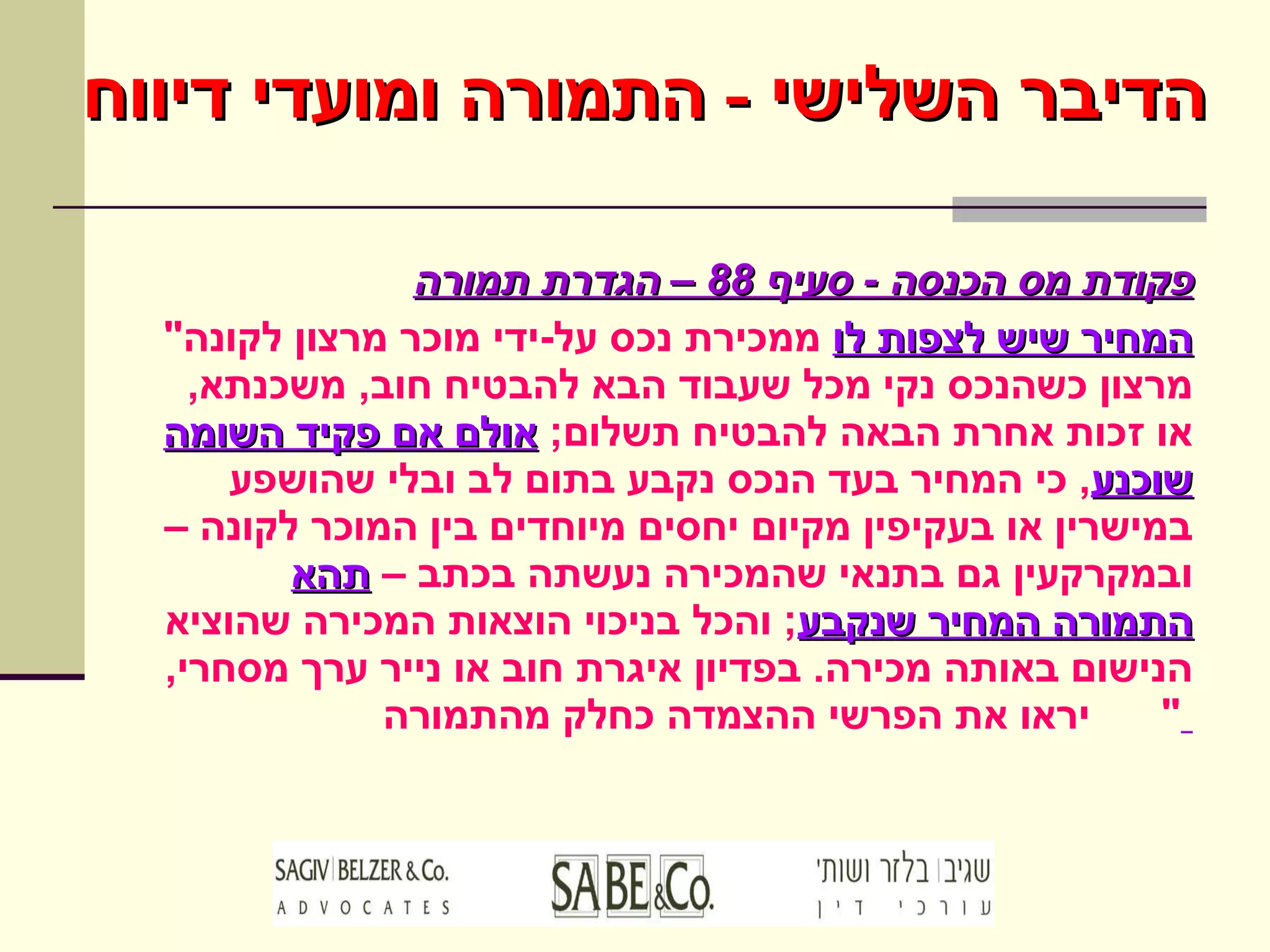 פקודת מס הכנסה  -  סעיף  88 –  הגדרת תמורה " המחיר שיש לצפות לו  ממכירת נכס על - ידי מוכר מרצון לקונה מרצון כשהנכס נקי מכל שעבוד הבא להבטיח חוב ,  משכנתא ,  או זכות אחרת הבאה להבטיח תשלום ;  אולם אם פקיד השומה   שוכנע ,  כי המחיר בעד הנכס נקבע בתום לב ובלי שהושפע במישרין או בעקיפין מקיום יחסים מיוחדים בין המוכר לקונה – ובמקרקעין גם בתנאי שהמכירה נעשתה בכתב –  תהא התמורה המחיר שנקבע ;  והכל בניכוי הוצאות המכירה שהוציא הנישום באותה מכירה .  בפדיון איגרת חוב או נייר ערך מסחרי ,  יראו את הפרשי ההצמדה כחלק מהתמורה "  הדיבר השלישי  -  התמורה ומועדי דיווח 