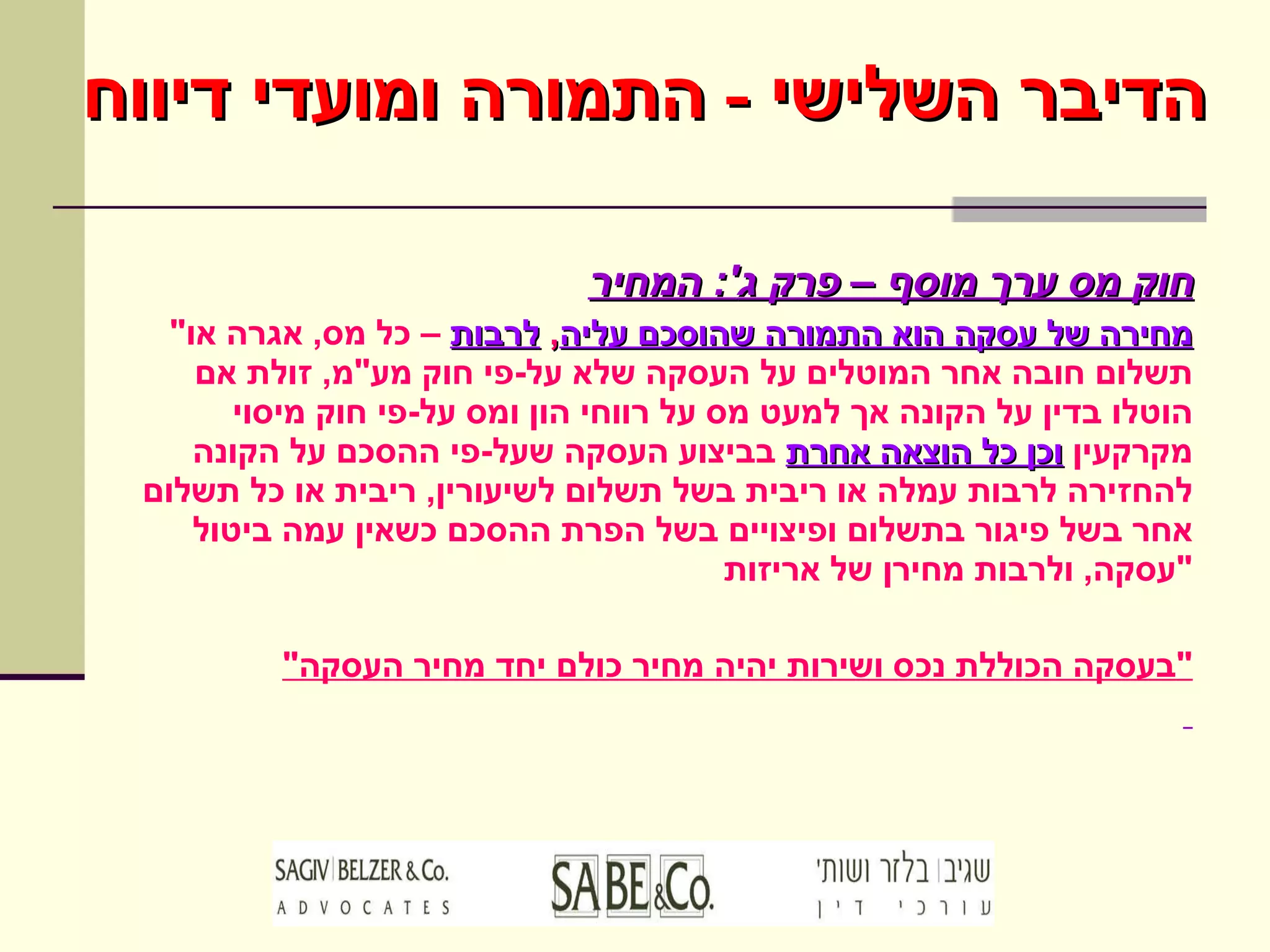 חוק מס ערך מוסף – פרק ג ':  המחיר " מחירה של עסקה הוא התמורה שהוסכם עליה ,  לרבות  – כל מס ,  אגרה או תשלום חובה אחר המוטלים על העסקה שלא על - פי חוק מע " מ ,  זולת אם הוטלו בדין על הקונה אך למעט מס על רווחי הון ומס על - פי חוק מיסוי מקרקעין  וכן כל הוצאה אחרת  בביצוע העסקה שעל - פי ההסכם על הקונה להחזירה לרבות עמלה או ריבית בשל תשלום לשיעורין ,  ריבית או כל תשלום אחר בשל פיגור בתשלום ופיצויים בשל הפרת ההסכם כשאין עמה ביטול עסקה ,  ולרבות מחירן של אריזות " " בעסקה הכוללת נכס ושירות יהיה מחיר כולם יחד מחיר העסקה " הדיבר השלישי  -  התמורה ומועדי דיווח 