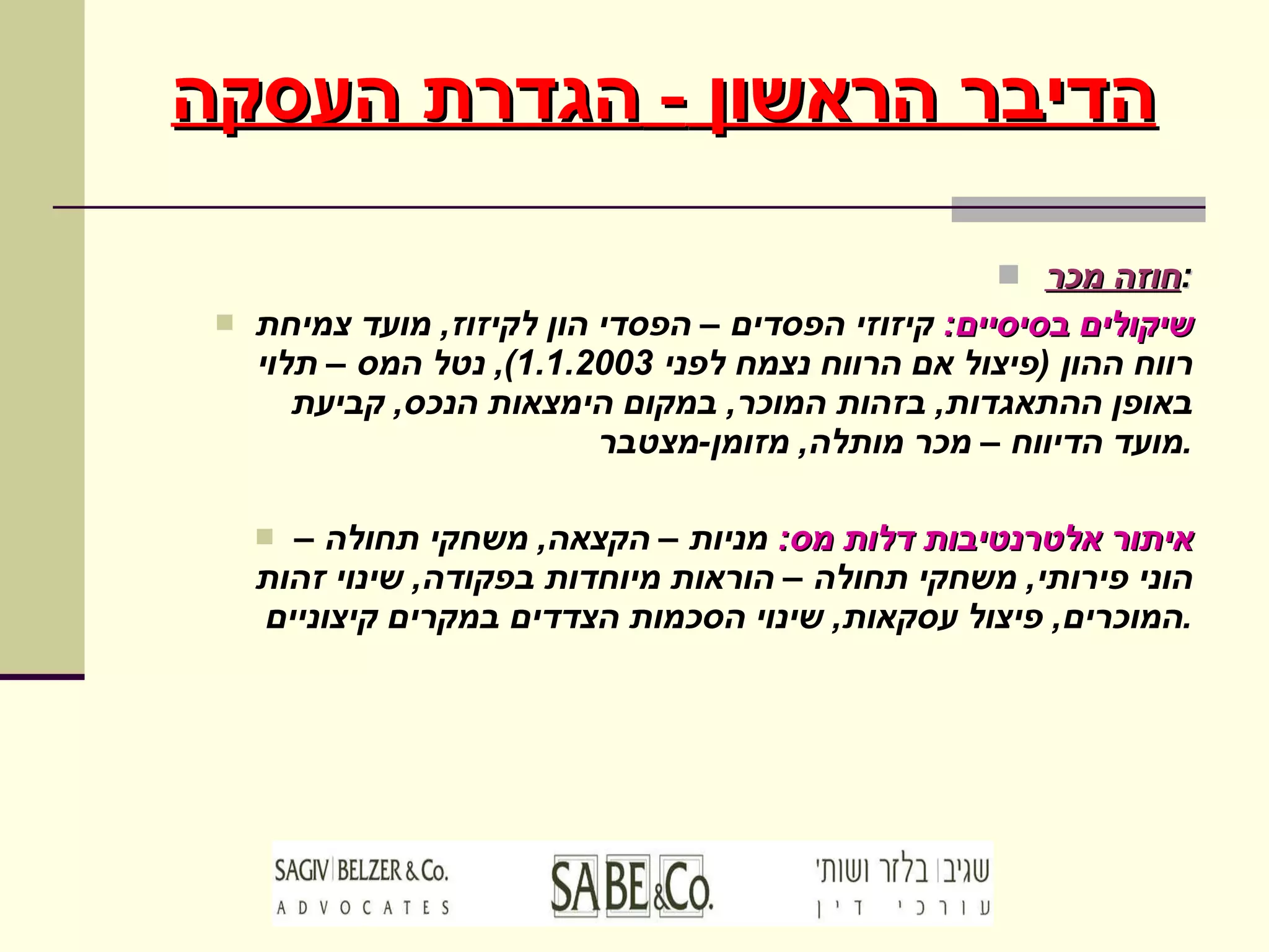 חוזה מכר : שיקולים בסיסיים :   קיזוזי הפסדים – הפסדי הון לקיזוז ,  מועד צמיחת רווח ההון  ( פיצול אם הרווח נצמח לפני  1.1.2003),  נטל המס – תלוי באופן ההתאגדות ,  בזהות המוכר ,  במקום הימצאות הנכס ,  קביעת מועד הדיווח – מכר מותלה ,  מזומן - מצטבר . איתור אלטרנטיבות דלות מס :   מניות – הקצאה ,  משחקי תחולה – הוני פירותי ,  משחקי תחולה – הוראות מיוחדות בפקודה ,  שינוי זהות המוכרים ,  פיצול עסקאות ,  שינוי הסכמות הצדדים במקרים קיצוניים . הדיבר הראשון  -  הגדרת העסקה 