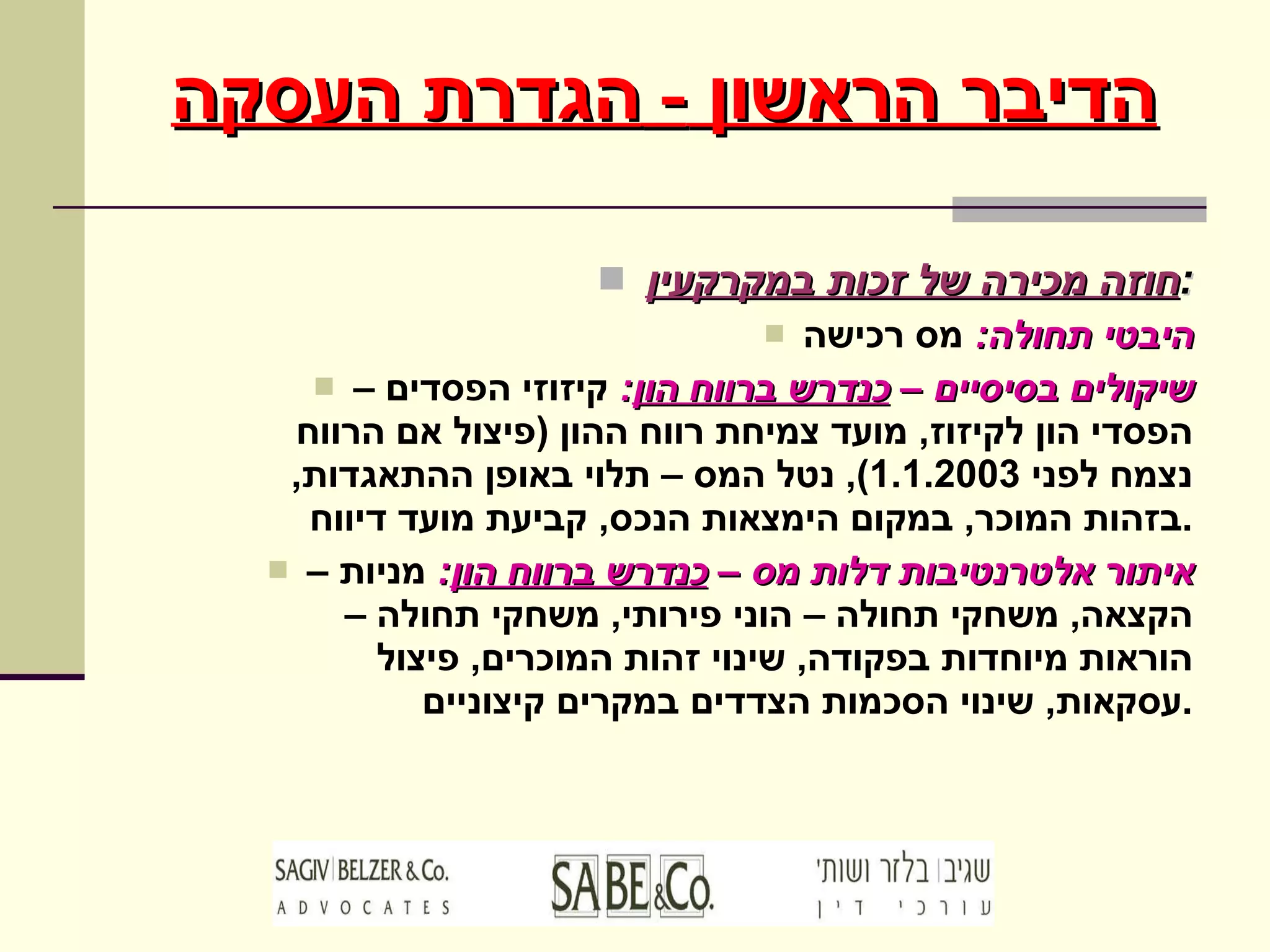 חוזה מכירה של זכות במקרקעין : היבטי תחולה :   מס רכישה שיקולים בסיסיים –  כנדרש ברווח הון :   קיזוזי הפסדים – הפסדי הון לקיזוז ,  מועד צמיחת רווח ההון  ( פיצול אם הרווח נצמח לפני  1.1.2003),  נטל המס – תלוי באופן ההתאגדות ,  בזהות המוכר ,  במקום הימצאות הנכס ,  קביעת מועד דיווח . איתור אלטרנטיבות דלות מס –  כנדרש ברווח הון :   מניות – הקצאה ,  משחקי תחולה – הוני פירותי ,  משחקי תחולה – הוראות מיוחדות בפקודה ,  שינוי זהות המוכרים ,  פיצול עסקאות ,  שינוי הסכמות הצדדים במקרים קיצוניים . הדיבר הראשון  -  הגדרת העסקה 