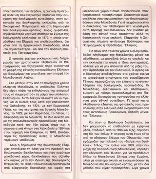 αποκατάσταση των Σέρβων, η ρωσική εξωτερι­           μακεδονικά χωριά τυπικά αποσκοπούσε στον
κή πολιτική επικεντρώθήκε σταδιακά στην ενί­         θρησκευτικό προσηλυτισμό. Ουσιαστικά όμως
σχυση της βουλγαρικής συνείδησης, στην αυ­           απέβλεπε στην ισχυροποίηση των βουλγαρικών
τονομία της βουλγαρικής εκκλησ{ας από το             θέσεων στην Μακεδονία. Γιατί τα χρόνια εκείνα
Οικουμενικό Πατριαρχείο και στη δημιόυργία           οι διακρΙσεlς των πληθυσμών στη νευραλγική
του βουλγαρικού κράτους. Χωρlς αμφιβολία,            αυτή περιοχή των ΒαλκανΙων δεν γινόταν με
σημαντικότερο γεγονός στάθηκε το Σχίσμα της          βάση την εθνική τους ταυτότητα, αλλά τη
βουλγαρικής εκκλησίας το 1872, η οποία ονο­          θρησκευτική τους επιλογή. Εξαρχικός ή Σχι­


                                                l
μάσθηκε πια Εξαρχία και αποδεσμεύθηκε, όχι           σματικός σήμαινε αντίστοιχα Βούλγαρος και
μόνο από τη θρησκευτική δικαιοδοσία, αλλά            Πατριαρχικός ή Ορθόδοξος Έλληνας.
-το σημαντικότερο- και από την πολιτική επο­
                                                         Για πάνω από τριάντα χρόνια ο ελληνορθό­
mεία του Πατριαρχείου.
                                                     δοξος πληθυσμός της Μακεδονίας, μόνος και
    Ο τυπικός εκείνος εκκλησιαστικός διαχω­          αβοήθητος, με μοναδικά όπλα το σχολείο και
ρισμός των χριστιανικών πληθυσμών σε Πα­             την εκκλησία (τα οποία ο ίδιος συντηρούσε),
τριαρχικούς και Εξαρχικούς πήρε ουσιαστικά           πάλεψε για να μην αποκοπεΙ από τις ρίζες του,
τη μορφή της εθνικής αντιπαράθεσης Ελλήνων           την Ορθοδοξία και τον Ελληνισμό. Ο ιερέας και
και Βουλγάρων και απετέλεσε την απαρχή του           ο δάσκαλος αναδείχθηκαν στα χρόνια εκείνα
Μακεδονικού Αγώνα.                                   τα ισχυρότερα στηρίγματα του χειμαζόμενου
                                                     Γένους, περιορίζοντας στο ελάχιστο τα αποτε­
    Στο μεταξύ, στην από τα πανάρχαια χρόνια
                                                     λέσματα της βουλγαρικής προπαγάνδας. Οι
ελληνική Μακεδονία, οι υπόδουλοι Έλληνες
                                                     Μακεδόνες,     ελληνόφωνοι   και   σλαβόφωνοι,
δεν είχαν πάψει να εκδηλώνουν την απόφασή
                                                     έμειναν με πείσμα προσκολλημένοι στο Πα­
τους να συμμεριστούν τη μοίρα του υπόλοιπου
                                                     τριαρχείο, διατηρώντας γρηγορούσα την ελλη­
Ελληνισμού. Αυτό έδειξαν άλλωστε και οι αγώ­
                                                     νική τους εθνική συνείδηση. Γι' αυτό και οι
νες και σι θυσΙες τους κατά την επανάσταση
                                                     σλαβόφωνοι εξαιτίας της φανατικής τους προ­
της Χαλκιδικής, το 1821, με τον Εμμανουήλ
                                                     σήλωσης στην ελληνική ιδέα ονομάστηκαν από
Παπά, και της κεντρικής και δυτικής Μακεδο­
                                                     τους αντιπάλους Γραlκομάνοι, δηλαδή μανια­
νΙας, το 1822, με τον Καρατάσο, το Γάτσο, το
                                                     κοί Έλληνες.
Ζαφειράκη και το Διαμαντή. Το ίδιο συνέβη και
με τις απελευθερωτικές προσπάθειες στη Μα­
                                                ,.
                                                         Και όταν οι Βούλγαροι διαπΙστωσαν, ότι
κεδονlα κατά τον 190 αιώνα,     όπως π.χ. η
                                                     δεν μπορούσαν να επιβληθούν με ειρηνικά
επαναστατική κίνηση στη Χαλκιδική το 1854 και
                                                     μέσα, σταδιακά, από το 1895 και εξής, πέρασαν
στην περιοχή του Ολύμπου, το 1878. Ωστόσο,
                                                     στη βία των όπλων. Η στροφή αυτή έγινε κάτω
παρά τις προσπάθειες αυτές, η Μακεδονία
                                                     από το αδιάφορο βλέμμα των Οθωμανών, που
παρέμεινε υπόδουλη.
                                                     εφάρμοζαν την πολιτική του "διαΙρεl και βασί­
    λ/λά η δημιουργία της βουλγαρικής Εξαρ­          λευε". Τέλος, τον lούλιο του 1903, στην πε­
χίας αποτέλεσε τη βάση για την προβολή των           ριοχή της βορειοδυτικής Μακεδονίας, κήρυξαν
βουλγαρικών διεκδικήσεων και στον ευρύτερο           την εξέγερση του Ίλιντεν, για να προβάλουν
μακεδονικό χώρο, διεκδικήσεων που οξύνθη­            δήθεν το Μακεδονικό Ζήτημα στην Ευρώπη,
καν κυρΙως μετά την ίδρυση της Βουλγαρικής           αλλά με απώτερο σκοπό να ενσωματώσουν τη
ΗγεμονΙας, το 1878. Η βουλγαρική προπαγάνδα          Μακεδονία στο βουλγαρικό κράτος, με την ίδια
 από εξαρχικούς δασκάλους και ιερείς στα             μέθοδο που είχαν προσαρτήσει, λΙγα χρόνια
 