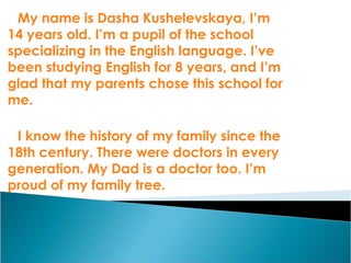 My name is Dasha Kushelevskaya, I’m 14 years old. I’m a pupil of the school specializing in the English language. I’ve been studying English for 8 years, and I’m glad that my parents chose this school for me.  I know the history of my family since the 18th century. There were doctors in every generation. My Dad is a doctor too. I’m proud of my family tree. 