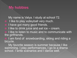 My hobbies My name is Valya. I study at school 72.  I like to play volleyball very much.  I have got many good friends.  I like to drink juice and eat ice – cream.  I like to listen to music and to communicate with the girlfriends.  I am fond of  snowboarding, skiing and riding a bicycle.  My favorite season is summer because I like swimming. I play performances, I go to a drama school. I write scenarios and I dance well. 