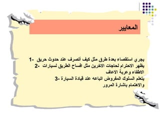 المعايير 1-  يجري استقصاء بعدة طرق مثل كيف أتصرف عند حدوث حريق  2-  يظهر الاحترام لحاجات الاخرين مثل افساح الطريق لسيارات  الاطفاء وعربة الاعاف 3- يتعلم السلوك المفروض اتباعه عند قيادة السيارة  والاهتمام باشارة المرور 