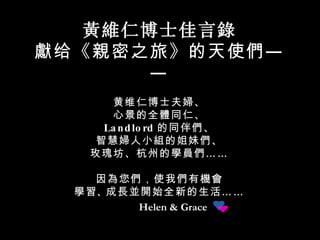 Helen & Grace 黃維仁 博士佳言 錄 獻 给《 親 密之旅》的天使 們 —— 黄维仁博士夫 婦 、 心景的全 體 同仁、 Landlord 的同伴 們 、 智慧 婦 人小 組 的姐妹 們 、 玫瑰坊、杭州的 學員們 …… 因 為 您 們 ，使我 們 有 機會 學習 、 成長並開始全新 的生活 …… 