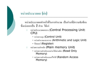 หนวยประมวลผล (ตอ)

     หนวยประมวลผลทําหนาที่ในการคํานวณ เปนสวนที่มีความซับซอน
ซึ่งแบงออกเปน 2 สวน ไดแก
     l   หนวยประมวลผลกลาง (Central Processing Unit:
         CPU)
           - หนวยควบคุม (Control Unit)
           - หนวยคํานวณและตรรกะ (Arithmetic and Logic Unit)
           - รีจิสเตอร (Register)
     l   หนวยความจําหลัก (Main memory Unit)
           - หนวยความจําหลักแบบอานไดอยางเดียว (Read Only
              Memory)
           - หนวยความจําหลักแบบแกไขได (Random Access
              Memory)
 