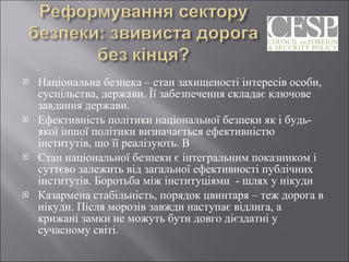 Національна безпека – стан захищеності інтересів особи, суспільства, держави. Її забезпечення складає ключове завдання держави.  Ефективність політики національної безпеки як і будь-якої іншої політики визначається ефективністю інститутів, що її реалізують. В Стан національної безпеки є інтегральним показником і суттєво залежить від загальної ефективності публічних інститутів. Боротьба між інституціями  - шлях у нікуди  Казармена стабільність, порядок цвинтаря – теж дорога в нікуди. Після морозів завжди наступає відлига, а крижані замки не можуть бути довго дієздатні у сучасному світі. 