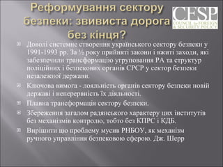Доволі системне створення українського сектору безпеки у 1991-1993 рр. За ½ року прийняті закони і вжиті заходи, які забезпечили трансформацію угруповання РА та структур поліційних і безпекових органів СРСР у сектор безпеки незалежної держави.  Ключова вимога - лояльність органів сектору безпеки новій державі і неперервність їх діяльності.  Плавна трансформація сектору безпеки.  Збереження загалом радянського характеру цих інститутів без механізмів контролю, тобто без КПРС і КДБ. Вирішити цю проблему мусив РНБОУ, як механізм ручного управління безпековою сферою. Дж. Шерр  