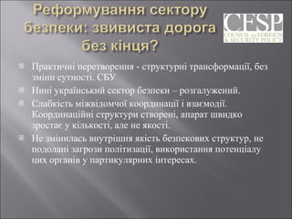 Практичні перетворення - структурні трансформації, без зміни сутності. СБУ Нині український сектор безпеки – розгалужений. Слабкість міжвідомчої координації і взаємодії. Координаційні структури створені, апарат швидко зростає у кількості, але не якості. Не змінилась внутрішня якість безпекових структур, не подолані загрози політизації, використання потенціалу цих органів у партикулярних інтересах. 