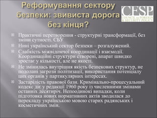 Практичні перетворення - структурні трансформації, без зміни сутності. СБУ Нині український сектор безпеки – розгалужений. Слабкість міжвідомчої координації і взаємодії. Координаційні структури створені, апарат швидко зростає у кількості, але не якості. Не змінилась внутрішня якість безпекових структур, не подолані загрози політизації, використання потенціалу цих органів у партикулярних інтересах. Застарілість правової бази. Кримінально-процесуальний кодекс діє у редакції 1960 року із численними змінами останніх десятиріч. Непоодинокі випадки, коли підготовка нових нормативних актів зводилася до перекладу українською мовою старих радянських і косметичних змін. 
