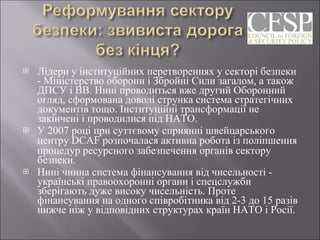 Лідери у інституційних перетвореннях у секторі безпеки - Міністерство оборони і Збройні Сили загалом, а також ДПСУ і ВВ. Нині проводиться вже другий Оборонний огляд, сформована доволі струнка система стратегічних документів тощо. Інституційні трансформації не закінчені і проводилися під НАТО. У 2007 році при суттєвому сприянні швейцарського центру DCA F  розпочалася активна робота із поліпшення процедур ресурсного забезпечення органів сектору безпеки.  Нині чинна система фінансування від чисельності - українські правоохоронні органи і спецслужби зберігають дуже високу чисельність. Проте фінансування на одного співробітника від 2-3 до 15 разів нижче ніж у відповідних структурах країн НАТО і Росії. 