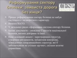 Процес реформування сектору безпеки не набув системного і незворотного характеру.  Вимоги НАТО.  У загальних рисах сформована система сектору безпеки.  Базові документи – оновлена Стратегія національної безпеки, воєнна доктрина та інші. Нині основний акцент - перетворення структур, створення регламентів, механізмів контролю, міжвідомчих координаційних структур, які б забезпечували не стільки «ручне», скільки штатне управління.  