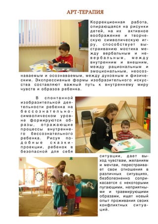 АРТ-ТЕРАПИЯ
                           Коррекционная  работа,
                           опирающаяся на рисунки
                           детей, на их  активное
                           воображение и творче-
                           скую символическую иг-
                           ру,  способствует  вы-
                           страиванию мостика ме-
                           жду вербальным и не-
                           вербальным,     между
                           внутренним и внешним,
                           между рациональным и
                           эмоциональным, неосоз-
наваемым и осознаваемым, между духовным и физиче-
ским. Экспрессивные формы изобразительного искус-
ства составляют важный путь к внутреннему миру
чувств и образов ребенка.

        В    спонтанной
изобразительной дея-
тельности ребенка на
б е с с о з н а т е л ь н о -
символическом уров-
не формируются об-
разы,      отражающие
процессы внутренне-
го    бессознательного
ребенка.      Рисуя      по-
д о б н ы е     с к а з к и -
проекции, ребенок в
безопасной для себя
                                  с и т у а ц и и , д а е т вы-
                                  ход чувствам, желаниям
                                  и мечтам, перестраива-
                                  ет свои отношения в
                                  различных ситуациях,
                                  безболезненно сопри-
                                  касается с некоторыми
                                  пугающими, неприятны-
                                  ми и травмирующими
                                  образами, ищет новый
                                  опыт проживания своих
                                  к о н ф л и к тн ы х   ситуа-
                                  ций.
 