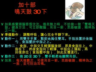 加十部  鳴 天鼓 30 下 如果感覺頭腦昏昏沈沈、倦怠無力時，不妨做一做「雙鳴天鼓」健身方法，可立即醒腦，耳目一新，思路敏捷，精神為之一振。 準備動作： 調整呼吸，讓心完全平靜下來。 動作一： 用雙手手掌，緊密地摀住雙耳。手指放置於後腦   勺，食指壓於中指之上。 動作二：  食指、中指交叉輕彈腦後部，原是食指在上、中   指在下，然後食指向下輕彈、中指向上彈起，再   回復原位（食指壓中指），如此反覆進行。 動作三： 做 20 至 30 下，雙手輕柔地離開耳部。 效果：  每天做數次，可使耳目一新、思路敏捷，精神為之   一振，並可防治耳鳴。 