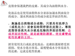 皮脂會保護我們的皮膚，其成分為油脂與水分。 化妝品也是使用油脂與水分並添加讓水與油混合的成分。讓水與油混合的成分就是界面活性劑。 ．無論是自然物或合成物，只要具有洗淨力（或乳化力）並會長時間停留在皮脂上，導致皮脂容易流失水分就是危險的界面活性劑 。 合成界面活性劑，就是破壞防護層、使皮膚變成乾性肌膚的主因。 經常使用美白或抗老化妝品， 皮膚防護層將受到損毀，使水分進出容易，最後變成水分容易流失的皮膚，這就是乾性肌膚。 