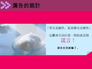 廣告的詭計 「香皂是鹼性，氨基酸皂是酸性」 這 些 廣告詞打從一開始就是個 謊言 !  請各位別被騙了。   