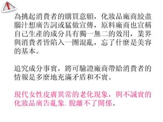 為挑起消費者的購買意願，化妝品廠商絞盡腦汁想廣告詞或猛做宣傳，原料廠商也宣稱自己生產的成分具有獨一無二的效用，業界與消費者皆陷入一團混亂，忘了什麼是美容的基本。 追究成分事實，將可驗證廠商帶給消費者的情報是多麼地充滿矛盾和不實。 現代女性皮膚異常的老化現象，與不誠實的化妝品廣告亂象 ， 脫離不了關係 。 