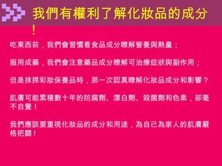 我們有權利了解化妝品的成分 ! 吃東西前，我們會習慣看食品成分瞭解營養與熱量； 服用成藥，我們會注意藥品成分瞭解可治療症狀與副作用； 但是抹搽彩妝保養品時，那一次認真瞭解化妝品成分和影響？ 肌膚可能累積數十年的防腐劑、漂白劑、殺菌劑和色素，卻毫不自覺！ 我們應該要重視化妝品的成分和用途，為自己為家人的肌膚嚴格把關 ! 
