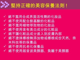堅持正確的美容保養法則 ! 絕不濫用合成界面活性劑的化妝品 絕不使用配合胺基酸的化粧品 絕不濫用植物萃取物的化妝品 絕不使用含有美白成分的化粧品 絕不讓化粧品成分進入到皮膚內部 絕不塗抹標榜無添加物或標榜成份天然、奈 米科技等的保養品 絕不使用抗老化保養品 絕不使用超音波美顏器、負離子美顏器 