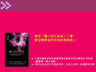 ★  中華民國美容教育學會理事長暨趙昭明皮膚科診 所院長 趙昭明  ◎ 專文推薦 ★  詳附化妝品成分用途對照表，為自己為家人肌膚嚴格把關 摘自 《騙人的化妝品》一書 歡迎轉寄給妳的姐妹淘與家人 