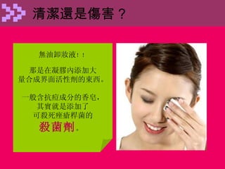 清潔還是傷害 ? 無油卸妝液 ！！ 那是在凝膠內添加大 量合成界面活性劑的東西。 一般含抗痘成分的香皂， 其實就是添加了 可殺死痤瘡桿菌的 殺菌劑 。  