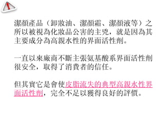 潔顏產品（卸妝油、潔顏霜、潔顏液等）之所以被視為化妝品公害的主兇，就是因為其主要成分為高親水性的界面活性劑。 一直以來廠商不斷主張氨基酸系界面活性劑很安全，取得了消費者的信任。 但其實它是會使 皮脂流失的典型高親水性界面活性劑 ，完全不足以獲得良好的評價。 