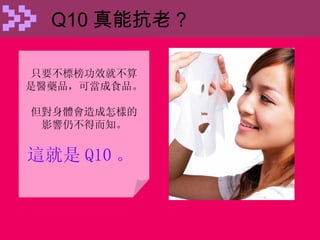 Q10 真能抗老 ? 只要不標榜功效就不算 是醫藥品，可當成食品。 但對身體會造成怎樣的 影響仍不得而知。 這就是 Q10 。   