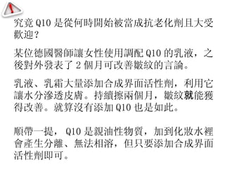 究竟 Q10 是從何時開始被當成抗老化劑且大受歡迎？ 某位德國醫師讓女性使用調配 Q10 的乳液，之後對外發表了 2 個月可改善皺紋的言論。 乳液、乳霜大量添加合成界面活性劑，利用它讓水分滲透皮膚。持續擦兩個月，皺紋 就 能獲得改善。就算沒有添加 Q10 也是如此。 順帶一提， Q10 是親油性物質，加到化妝水裡會產生分離、無法相溶，但只要添加合成界面活性劑即可。 