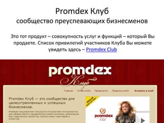 Promdex Клубсообщество преуспевающих бизнесменов Это тот продукт – совокупность услуг и функций – который Вы продаете. Список привилегий участников Клуба Вы можете увидеть здесь – Promdex Club 