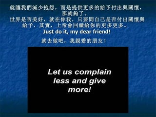 就讓我們減少抱怨，而是提供更多的給予付出與關懷， 那就夠了。  世界是否美好，就在你我，只要問自己是否付出關懷與給予，其實，上帝會回饋給你的更多更多。  Just do it, my dear friend!  就去做吧，我親愛的朋友！   