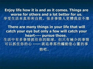 Enjoy life how it is and as it comes. Things are worse for others and a lot better for us. 享受生活本真形和自然。很多事情人更糟我並不壞。   There are many things in your life that will catch your eye but only a few will catch your heart---- pursue those.   生活中有多事情抓住你的眼球，但只有極少的事情可以抓住你的心 ----- 就追尋那些觸動您心靈的事物吧。   